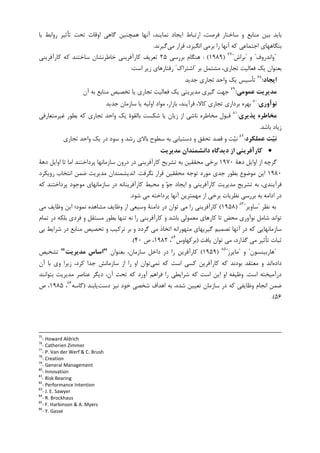 ‫ﺗ‬ ‫ﺗﺤﺖ‬ ‫ﺍﻭﻗﺎﺕ‬ ‫ﮔﺎﻫﻲ‬ ‫ﻫﻤﭽﻨﻴﻦ‬ ‫ﺁﻧﻬﺎ‬ ،‫ﻧﻤﺎﻳﻨﺪ‬ ‫ﺍﻳﺠﺎﺩ‬ ‫ﺍﺭﺗﺒﺎﻁ‬ ،‫ﻓﺮﺻﺖ‬ ‫ﺳﺎﺧﺘﺎﺭ‬ ‫ﻭ‬ ‫ﻣﻨﺎﺑﻊ‬ ‫ﺑﻴﻦ‬ ‫ﺑﺎﻳﺪ‬‫ﺑﺎ‬ ‫ﺭﻭﺍﺑﻂ‬ ‫ﺄﺛﻴﺮ‬
‫ﻣﻲ‬ ‫ﻗﺮﺍﺭ‬ ،‫ﺍﻧﮕﻴﺰﺩ‬ ‫ﺑﺮﻣﻲ‬ ‫ﺭﺍ‬ ‫ﺁﻧﻬﺎ‬ ‫ﮐﻪ‬ ‫ﺍﺟﺘﻤﺎﻋﻲ‬ ‫ﺑﻨﮕﺎﻫﻬﺎﻱ‬‫ﮔﻴﺮﻧﺪ‬.
"‫ﻭﺍﻧﺪﺭﻭﻑ‬"‫ﻭ‬"‫ﺑﺮﺍﺵ‬"٧٧
)۱۹۸۹: (‫ﺑﺮﺭﺳﻲ‬ ‫ﻫﻨﮕﺎﻡ‬۲۵‫ﮐﺎﺭﺁﻓﺮﻳﻨﻲ‬ ‫ﮐﻪ‬ ‫ﺳﺎﺧﺘﻨﺪ‬ ‫ﺧﺎﻃﺮﻧﺸﺎﻥ‬ ‫ﮐﺎﺭﺁﻓﺮﻳﻨﻲ‬ ‫ﺗﻌﺮﻳﻒ‬
‫ﺑﺮ‬ ‫ﻣﺸﺘﻤﻞ‬ ،‫ﺗﺠﺎﺭﻱ‬ ‫ﻓﻌﺎﻟﻴﺖ‬ ‫ﻳﮏ‬ ‫ﺑﻌﻨﻮﺍﻥ‬"‫ﺍﺷﺘﺮﺍﮎ‬"‫ﺍﺳﺖ‬ ‫ﺯﻳﺮ‬ ‫ﺭﻓﺘﺎﺭﻫﺎﻱ‬:
‫اﻳﺠﺎد‬:٧٨
‫ﺟﺪﻳﺪ‬ ‫ﺗﺠﺎﺭﻱ‬ ‫ﻭﺍﺣﺪ‬ ‫ﻳﮏ‬ ‫ﺗﺄﺳﻴﺲ‬
‫ﻋﻤﻮﻣﻲ‬ ‫ﻣﺪﻳﺮﻳﺖ‬:٧٩
‫ﺁﻥ‬ ‫ﺑﻪ‬ ‫ﻣﻨﺎﺑﻊ‬ ‫ﺗﺨﺼﻴﺺ‬ ‫ﻳﺎ‬ ‫ﺗﺠﺎﺭﻱ‬ ‫ﻓﻌﺎﻟﻴﺖ‬ ‫ﻳﮏ‬ ‫ﻣﺪﻳﺮﻳﺘﻲ‬ ‫ﮔﻴﺮﻱ‬ ‫ﺟﻬﺖ‬
‫ﻧﻮآوري‬:٨٠
‫ﺟﺪﻳﺪ‬ ‫ﺳﺎﺯﻣﺎﻥ‬ ‫ﻳﺎ‬ ‫ﺍﻭﻟﻴﻪ‬ ‫ﻣﻮﺍﺩ‬ ،‫ﺑﺎﺯﺍﺭ‬ ،‫ﻓﺮﺁﻳﻨﺪ‬ ،‫ﮐﺎﻻ‬ ‫ﺗﺠﺎﺭﻱ‬ ‫ﺑﺮﺩﺍﺭﻱ‬ ‫ﺑﻬﺮﻩ‬
‫ﭘﺬﻳﺮي‬ ‫ﻣﺨﺎﻃﺮه‬:٨١
‫ﻏ‬ ‫ﺑﻄﻮﺭ‬ ‫ﮐﻪ‬ ‫ﺗﺠﺎﺭﻱ‬ ‫ﻭﺍﺣﺪ‬ ‫ﻳﮏ‬ ‫ﺑﺎﻟﻘﻮﺓ‬ ‫ﺷﮑﺴﺖ‬ ‫ﻳﺎ‬ ‫ﺯﻳﺎﻥ‬ ‫ﺍﺯ‬ ‫ﻧﺎﺷﻲ‬ ‫ﻣﺨﺎﻃﺮﻩ‬ ‫ﻗﺒﻮﻝ‬‫ﻴﺮﻣﺘﻌﺎﺭﻓﻲ‬
‫ﺑﺎﺷﺪ‬ ‫ﺯﻳﺎﺩ‬.
‫ﻋﻤﻠﻜﺮد‬ ‫ﺖ‬‫ﻴ‬‫ﻧ‬:٨٢
‫ﺩﺳﺘﻴﺎ‬ ‫ﻭ‬ ‫ﺗﺤﻘﻖ‬ ‫ﻗﺼﺪ‬ ‫ﻭ‬ ‫ﺖ‬‫ﻴ‬‫ﻧ‬‫ﺗﺠﺎﺭﻱ‬ ‫ﻭﺍﺣﺪ‬ ‫ﻳﮏ‬ ‫ﺩﺭ‬ ‫ﺳﻮﺩ‬ ‫ﻭ‬ ‫ﺭﺷﺪ‬ ‫ﺑﺎﻻﻱ‬ ‫ﺳﻄﻮﺡ‬ ‫ﺑﻪ‬ ‫ﺑﻲ‬
•‫ﻣﺪﻳﺮﻳﺖ‬ ‫داﻧﺸﻤﻨﺪان‬ ‫دﻳﺪﮔﺎه‬ ‫از‬ ‫ﻛﺎرآﻓﺮﻳﻨﻲ‬
‫ﺍﻭﺍﻳﻞ‬ ‫ﺍﺯ‬ ‫ﮔﺮﭼﻪ‬‫ﺩﻫﺔ‬۱۹۷۰‫ﺩﻫﺔ‬ ‫ﺍﻭﺍﻳﻞ‬ ‫ﺗﺎ‬ ‫ﺍﻣﺎ‬ ‫ﭘﺮﺩﺍﺧﺘﻨﺪ‬ ‫ﺳﺎﺯﻣﺎﻧﻬﺎ‬ ‫ﺩﺭﻭﻥ‬ ‫ﺩﺭ‬ ‫ﮐﺎﺭﺁﻓﺮﻳﻨﻲ‬ ‫ﺗﺸﺮﻳﺢ‬ ‫ﺑﻪ‬ ‫ﻣﺤﻘﻘﻴﻦ‬ ‫ﺑﺮﺧﻲ‬
۱۹۸۰‫ﻧﮕﺮﻓﺖ‬ ‫ﻗﺮﺍﺭ‬ ‫ﻣﺤﻘﻘﻴﻦ‬ ‫ﺗﻮﺟﻪ‬ ‫ﻣﻮﺭﺩ‬ ‫ﺟﺪﻱ‬ ‫ﺑﻄﻮﺭ‬ ‫ﻣﻮﺿﻮﻉ‬ ‫ﺍﻳﻦ‬.‫ﺭﻭﻳﮑﺮﺩ‬ ‫ﺍﻧﺘﺨﺎﺏ‬ ‫ﺿﻤﻦ‬ ‫ﻣﺪﻳﺮﻳﺖ‬ ‫ﺍﻧﺪﻳﺸﻤﻨﺪﺍﻥ‬
‫ﺗﺸﺮﻳﺢ‬ ‫ﺑﻪ‬ ،‫ﻓﺮﺁﻳﻨﺪﻱ‬‫ﻣﻮﺟﻮ‬ ‫ﺳﺎﺯﻣﺎﻧﻬﺎﻱ‬ ‫ﺩﺭ‬ ‫ﮐﺎﺭﺁﻓﺮﻳﻨﺎﻧﻪ‬ ‫ﻣﺤﻴﻂ‬ ‫ﻭ‬ ‫ﻮ‬‫ﺟ‬ ‫ﺍﻳﺠﺎﺩ‬ ‫ﻭ‬ ‫ﮐﺎﺭﺁﻓﺮﻳﻨﻲ‬ ‫ﻣﺪﻳﺮﻳﺖ‬‫ﮐﻪ‬ ‫ﭘﺮﺩﺍﺧﺘﻨﺪ‬ ‫ﺩ‬
‫ﺷﻮﺩ‬ ‫ﻣﻲ‬ ‫ﭘﺮﺩﺍﺧﺘﻪ‬ ‫ﺁﻧﻬﺎ‬ ‫ﻣﻬﻤﺘﺮﻳﻦ‬ ‫ﺍﺯ‬ ‫ﺑﺮﺧﻲ‬ ‫ﻧﻈﺮﻳﺎﺕ‬ ‫ﺑﺮﺭﺳﻲ‬ ‫ﺑﻪ‬ ‫ﺍﺩﺍﻣﻪ‬ ‫ﺩﺭ‬.
‫ﻧﻈﺮ‬ ‫ﺑﻪ‬"‫ﺳﺎﻭﻳﺮ‬"٨٣
)۱۹۵۸(‫ﻣﻲ‬ ‫ﻭﻇﺎﻳﻒ‬ ‫ﺍﻳﻦ‬ ‫ﻧﻤﻮﺩ؛‬ ‫ﻣﺸﺎﻫﺪﻩ‬ ‫ﻭﻇﺎﻳﻒ‬ ‫ﺍﺯ‬ ‫ﻭﺳﻴﻌﻲ‬ ‫ﺩﺍﻣﻨﺔ‬ ‫ﺩﺭ‬ ‫ﺗﻮﺍﻥ‬ ‫ﻣﻲ‬ ‫ﺭﺍ‬ ‫ﮐﺎﺭﺁﻓﺮﻳﻨﻲ‬
‫ﻓﺮﺩ‬ ‫ﻭ‬ ‫ﻣﺴﺘﻘﻞ‬ ‫ﺑﻄﻮﺭ‬ ‫ﺗﻨﻬﺎ‬ ‫ﻧﻪ‬ ‫ﺭﺍ‬ ‫ﮐﺎﺭﺁﻓﺮﻳﻨﻲ‬ ‫ﻭ‬ ‫ﺑﺎﺷﺪ‬ ‫ﻣﻌﻤﻮﻟﻲ‬ ‫ﮐﺎﺭﻫﺎﻱ‬ ‫ﺗﺎ‬ ‫ﻣﺤﺾ‬ ‫ﻧﻮﺁﻭﺭﻱ‬ ‫ﺷﺎﻣﻞ‬ ‫ﺗﻮﺍﻧﺪ‬‫ﺗﻤﺎﻡ‬ ‫ﺩﺭ‬ ‫ﺑﻠﮑﻪ‬ ‫ﻱ‬
‫ﺑﻲ‬ ‫ﺷﺮﺍﻳﻂ‬ ‫ﺩﺭ‬ ‫ﻣﻨﺎﺑﻊ‬ ‫ﺗﺤﺼﻴﺺ‬ ‫ﻭ‬ ‫ﺗﺮﮐﻴﺐ‬ ‫ﺑﺮ‬ ‫ﻭ‬ ‫ﮔﺮﺩﺩ‬ ‫ﻣﻲ‬ ‫ﺍﺗﺨﺎﺫ‬ ‫ﻣﺘﻬﻮﺭﺍﻧﻪ‬ ‫ﮔﻴﺮﻳﻬﺎﻱ‬ ‫ﺗﺼﻤﻴﻢ‬ ‫ﺁﻧﻬﺎ‬ ‫ﺩﺭ‬ ‫ﮐﻪ‬ ‫ﺳﺎﺯﻣﺎﻧﻬﺎﻳﻲ‬
‫ﻳﺎﻓﺖ‬ ‫ﺗﻮﺍﻥ‬ ‫ﻣﻲ‬ ،‫ﮔﺬﺍﺭﺩ‬ ‫ﻣﻲ‬ ‫ﺗﺄﺛﻴﺮ‬ ‫ﺛﺒﺎﺕ‬)‫ﺑﺮﮐﻬﺎﻭﺱ‬٨٤
،۱۹۸۲‫ﺹ‬ ،۴۰.(
"‫ﻫﺎﺭﺑﻴﻨﺴﻮﻥ‬"‫ﻭ‬"‫ﻣﺎﻳﺮﺯ‬"٨٥
)۱۹۵۹(‫ﺑﻌﻨﻮﺍﻥ‬ ،‫ﺳﺎﺯﻣﺎﻥ‬ ‫ﺩﺍﺧﻞ‬ ‫ﺩﺭ‬ ‫ﺭﺍ‬ ‫ﮐﺎﺭﺁﻓﺮﻳﻦ‬"‫ﻣﺪﻳﺮﻳﺖ‬ ‫اﺳﺎس‬"‫ﺗﺸﺨﻴﺺ‬
‫ﺩﺍﺩﻩ‬‫ﻧﻤﻲ‬ ‫ﮐﻪ‬ ‫ﺍﺳﺖ‬ ‫ﮐﺴﻲ‬ ‫ﮐﺎﺭﺁﻓﺮﻳﻦ‬ ‫ﮐﻪ‬ ‫ﺑﻮﺩﻧﺪ‬ ‫ﻣﻌﺘﻘﺪ‬ ‫ﻭ‬ ‫ﺍﻧﺪ‬‫ﺟﺪﺍ‬ ‫ﺳﺎﺯﻣﺎﻧﺶ‬ ‫ﺍﺯ‬ ‫ﺭﺍ‬ ‫ﺍﻭ‬ ‫ﺗﻮﺍﻥ‬‫ﺁﻥ‬ ‫ﺑﺎ‬ ‫ﻭﻱ‬ ‫ﺯﻳﺮﺍ‬ ،‫ﮐﺮﺩ‬
‫ﺍﺳﺖ‬ ‫ﺩﺭﺁﻣﻴﺨﺘﻪ‬.‫ﺑﺘﻮﺍﻧﻨﺪ‬ ‫ﻣﺪﻳﺮﻳﺖ‬ ‫ﻋﻨﺎﺻﺮ‬ ‫ﺩﻳﮕﺮ‬ ،‫ﺁﻥ‬ ‫ﺗﺤﺖ‬ ‫ﮐﻪ‬ ‫ﺁﻭﺭﺩ‬ ‫ﻓﺮﺍﻫﻢ‬ ‫ﺭﺍ‬ ‫ﺷﺮﺍﻳﻄﻲ‬ ‫ﮐﻪ‬ ‫ﺍﺳﺖ‬ ‫ﺍﻳﻦ‬ ‫ﺍﻭ‬ ‫ﻭﻇﻴﻔﻪ‬
‫ﺩﺳﺖ‬ ‫ﻧﻴﺰ‬ ‫ﺧﻮﺩ‬ ‫ﺷﺨﺼﻲ‬ ‫ﺍﻫﺪﺍﻑ‬ ‫ﺑﻪ‬ ،‫ﺷﺪﻩ‬ ‫ﺗﻌﻴﻴﻦ‬ ‫ﺳﺎﺯﻣﺎﻥ‬ ‫ﺩﺭ‬ ‫ﮐﻪ‬ ‫ﻭﻇﺎﻳﻔﻲ‬ ‫ﺍﻧﺠﺎﻡ‬ ‫ﺿﻤﻦ‬‫ﻳ‬‫ﺎﺑﻨﺪ‬)‫ﮔﺎﺳﻪ‬٨٦
،۱۹۸۵‫ﺹ‬ ،
۵۶.(
75
- Howard Aldrich
76
- Catherien Zimmer
77
- P. Van der Werf & C. Brush
78
- Creation
79
- General Management
80
- Innovation
81
- Risk Bearing
82
- Performance Intention
83
- J. E. Sawyer
84
- R. Brockhaus
85
- F. Harbinson & A. Myers
86
- Y. Gasse
 