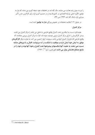‫ﻧﻤﺎﻳﻨﺪ‬ ‫ﻣﻲ‬ ‫ﻫﺪﺍﻳﺖ‬ ‫ﺭﺷﺪ‬ ‫ﺳﻮﻱ‬ ‫ﺑﻪ‬ ‫ﻧﻴﺰ‬ ‫ﺭﺍ‬.‫ﺑﻪ‬ ‫ﻧﻴﺎﺯ‬ ‫ﮐﻪ‬ ‫ﻧﻤﺎﻳﺪ‬ ‫ﻣﻲ‬ ‫ﮔﻴﺮﻱ‬ ‫ﻧﺘﻴﺠﻪ‬ ‫ﺧﻮﺩ‬ ‫ﺗﺤﻘﻴﻘﺎﺕ‬ ‫ﺩﺭ‬ ‫ﻟﻨﺪ‬ ‫ﮐﻠﻪ‬ ‫ﻣﮏ‬
‫ﺗﺄﺛﻴﺮ‬ ‫ﺷﺪﻥ‬ ‫ﮐﺎﺭﺁﻓﺮﻳﻦ‬ ‫ﺑﺮﺍﻱ‬ ‫ﻓﺮﺩ‬ ‫ﮔﻴﺮﻱ‬ ‫ﺗﺼﻤﻴﻢ‬ ‫ﺩﺭ‬ ‫ﻭ‬ ‫ﺑﻮﺩﻩ‬ ‫ﮐﺸﻮﺭﻫﺎ‬ ‫ﺩﺭ‬ ‫ﺍﻗﺘﺼﺎﺩﻱ‬ ‫ﺗﻮﺳﻌﻪ‬ ‫ﺍﺻﻠﻲ‬ ‫ﺍﻧﮕﻴﺰﻩ‬ ،‫ﺗﻮﻓﻴﻖ‬
‫ﺩﺍﺭﺩ‬ ‫ﺑﺴﺰﺍﻳﻲ‬) .،‫ﻟﻨﺪ‬ ‫ﮐﻠﻪ‬ ‫ﻣﮏ‬۱۹۶۲،‫ﺹ‬۹۹.(
‫ﺟﺪﻭﻝ‬ ‫ﺩﺭ‬۳-۲‫ﻭﻳﮋﮔﻲ‬ ‫ﺧﺼﻮﺹ‬ ‫ﺩﺭ‬ ‫ﺗﺤﻘﻴﻘﺎﺕ‬ ‫ﺧﻼﺻﻪ‬‫ﺗﻮﻓﻴﻖ‬ ‫ﺑﻪ‬ ‫ﻧﻴﺎز‬‫ﺍﺳﺖ‬ ‫ﺁﻣﺪﻩ‬.
‫ﻛﻨﺘﺮل‬ ‫ﻣﺮﻛﺰ‬
‫ﮐﻨﺘﺮﻝ‬ ‫ﻣﺮﮐﺰ‬ ‫ﺭﺍ‬ ‫ﺑﺎﺷﺪ‬ ‫ﻣﻲ‬ ‫ﺩﺍﺧﻠﻲ‬ ‫ﺑﺎ‬ ‫ﺧﺎﺭﺟﻲ‬ ‫ﻭﻗﺎﻳﻊ‬ ‫ﮐﻨﺘﺮﻝ‬ ‫ﺗﺤﺖ‬ ‫ﻭﻱ‬ ‫ﺍﻳﻨﮑﻪ‬ ‫ﺑﻪ‬ ‫ﻧﺴﺒﺖ‬ ‫ﻓﺮﺩ‬ ‫ﻋﻘﻴﺪﺓ‬‫ﻧﺎﻣﻨﺪ‬ ‫ﻣﻲ‬.
‫ﺩﺍﺭﺍﻱ‬ ‫ﺭﺍ‬ ‫ﮐﺎﺭﺁﻓﺮﻳﻨﺎﻥ‬ ‫ﺑﻴﺸﺘﺮ‬‫ﺍﻧﺪ‬ ‫ﻧﻤﻮﺩﻩ‬ ‫ﺗﻮﺻﻴﻒ‬ ‫ﺩﺭﻭﻧﻲ‬ ‫ﮐﻨﺘﺮﻝ‬ ‫ﻣﺮﮐﺰ‬.‫ﮐﻪ‬ ‫ﻣﻌﺘﻘﺪﻧﺪ‬ ‫ﺑﻴﺮﻭﻧﻲ‬ ‫ﮐﻨﺘﺮﻝ‬ ‫ﻣﺮﮐﺰ‬ ‫ﺑﺎ‬ ‫ﺍﻓﺮﺍﺩ‬
‫ﮐﻨﺪ‬ ‫ﻣﻲ‬ ‫ﺗﻌﻴﻴﻦ‬ ‫ﺭﺍ‬ ‫ﺁﻧﻬﺎ‬ ‫ﺳﺮﻧﻮﺷﺖ‬ ،‫ﺑﺎﺷﺪ‬ ‫ﻣﻲ‬ ‫ﺁﻧﻬﺎ‬ ‫ﮐﻨﺘﺮﻝ‬ ‫ﺍﺯ‬ ‫ﺧﺎﺭﺝ‬ ‫ﮐﻪ‬ ‫ﺧﺎﺭﺟﻲ‬ ‫ﻭﻗﺎﻳﻊ‬.‫ﺩﻳﮕﺮ‬ ‫ﻋﺒﺎﺭﺕ‬ ‫ﺑﻪ‬‫ﻛﺎرآﻓﺮﻳﻨﺎن‬
‫ﻣﺸﺎﺑﻪ‬ ‫ﻧﻴﺮوﻫﺎي‬ ‫ﻳﺎ‬ ‫و‬ ‫اﻗﺒﺎل‬ ،‫ﺳﺮﻧﻮﺷﺖ‬ ‫ﺑﻪ‬ ‫را‬ ‫ﺷﻜﺴﺖ‬ ‫ﻳﺎ‬ ‫ﻣﻮﻓﻘﻴﺖ‬ ‫و‬ ‫دارﻧﺪ‬ ‫اﻳﻤﺎن‬ ‫ﺧﻮد‬ ‫اﻳﻤﺎن‬ ‫ﺑﻪ‬ ،‫ﻣﻮﻓﻖ‬
‫دﻫﻨﺪ‬ ‫ﻧﻤﻲ‬ ‫ﻧﺴﺒﺖ‬.‫در‬ ‫را‬ ‫ﺧﻮد‬ ‫و‬ ‫ﺑﻮده‬ ‫آﻧﻬﺎ‬ ‫ﻧﻔﻮذ‬ ‫و‬ ‫ﻛﻨﺘﺮل‬ ‫ﺗﺤﺖ‬ ‫ﭘﻴﺸﺮﻓﺘﻬﺎ‬ ‫و‬ ‫ﺷﻜﺴﺘﻬﺎ‬ ‫آﻧﻬﺎ‬ ‫ﻋﻘﻴﺪه‬ ‫ﺑﻪ‬
‫داﻧﻨﺪ‬ ‫ﻣﻲ‬ ‫ﻣﺆﺛﺮ‬ ‫ﻋﻤﻠﻜﺮدﻫﺎﻳﺸﺎن‬ ‫ﻧﺘﺎﻳﺞ‬)‫ﺁﺑﻮﺩ‬ ‫ﻭ‬ ‫ﻫﻮﺭﻧﺎﺩﻱ‬٢١٢
،۱۹۷۱.(
212
- J. Hornaday & J. About
 