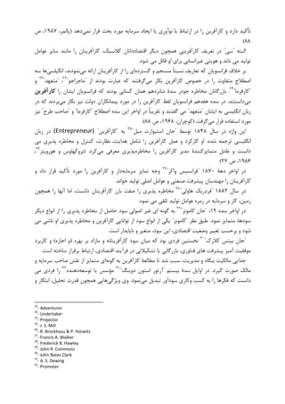 ‫ﺍﻳﺠﺎﺩ‬ ‫ﻳﺎ‬ ‫ﻧﻮﺁﻭﺭﻱ‬ ‫ﺑﺎ‬ ‫ﺍﺭﺗﺒﺎﻁ‬ ‫ﺩﺭ‬ ‫ﺭﺍ‬ ‫ﮐﺎﺭﺁﻓﺮﻳﻦ‬ ‫ﻭ‬ ‫ﺩﺍﺭﺩ‬ ‫ﺗﺄﮐﻴﺪ‬‫ﻧﻤﻲ‬ ‫ﻗﺮﺍﺭ‬ ‫ﺑﺤﺚ‬ ‫ﻣﻮﺭﺩ‬ ‫ﺳﺮﻣﺎﻳﻪ‬‫ﺩﻫﺪ‬)،‫ﭘﺎﻟﻤﺮ‬۱۹۸۷‫ﺹ‬ ،
۸۸(
‫ﺍﻟﺒﺘﻪ‬"‫ﺳﻲ‬"‫ﻋﻮﺍﻣﻞ‬ ‫ﺳﺎﻳﺮ‬ ‫ﻣﺎﻧﻨﺪ‬ ‫ﺭﺍ‬ ‫ﮐﺎﺭﺁﻓﺮﻳﻨﺎﻥ‬ ،‫ﮐﻼﺳﻴﮏ‬ ‫ﺍﻗﺘﺼﺎﺩﺩﺍﻧﺎﻥ‬ ‫ﺩﻳﮕﺮ‬ ‫ﻫﻤﭽﻮﻥ‬ ‫ﮐﺎﺭﺁﻓﺮﻳﻨﻲ‬ ‫ﺗﻌﺮﻳﻒ‬ ‫ﺩﺭ‬
‫ﺷﻮﺩ‬ ‫ﻣﻲ‬ ‫ﻗﺎﺋﻞ‬ ‫ﺍﻭ‬ ‫ﺑﺮﺍﻱ‬ ‫ﻏﻴﺮﺍﻧﺴﺎﻧﻲ‬ ‫ﻫﻮﻳﺘﻲ‬ ‫ﻭ‬ ‫ﺩﺍﻧﺪ‬ ‫ﻣﻲ‬ ‫ﺗﻮﻟﻴﺪ‬.
‫ﮔﺴﺘﺮﺩﻩ‬ ‫ﻭ‬ ‫ﻣﻨﺴﺠﻢ‬ ‫ﹰ‬‫ﺎ‬‫ﻧﺴﺒﺘ‬ ‫ﺗﻌﺎﺭﻳﻒ‬ ‫ﮐﻪ‬ ‫ﻓﺮﺍﻧﺴﻮﻳﺎﻥ‬ ‫ﺧﻼﻑ‬ ‫ﺑﺮ‬‫ﺭﺍ‬ ‫ﺍﻱ‬‫ﻣﻲ‬ ‫ﺍﺭﺍﺋﻪ‬ ‫ﮐﺎﺭﺁﻓﺮﻳﻨﺎﻥ‬ ‫ﺍﺯ‬‫ﺍﻧﮕﻴﻠﺴﻲ‬ ،‫ﻧﻤﻮﺩﻧﺪ‬‫ﺳﻪ‬ ‫ﻫﺎ‬
‫ﻣﻲ‬ ‫ﺑﮑﺎﺭ‬ ‫ﮐﺎﺭﺁﻓﺮﻳﻦ‬ ‫ﺧﺼﻮﺹ‬ ‫ﺩﺭ‬ ‫ﺭﺍ‬ ‫ﻣﺘﻔﺎﻭﺕ‬ ‫ﺍﺻﻄﻼﺡ‬‫ﺍﺯ‬ ‫ﺑﻮﺩﻧﺪ‬ ‫ﻋﺒﺎﺭﺕ‬ ‫ﮐﻪ‬ ‫ﮔﺮﻓﺘﻨﺪ‬"‫ﻣﺎﺟﺮﺍﺟﻮ‬"٢٢
،"‫ﻣﺘﻌﻬﺪ‬"٢٣
‫ﻭ‬
"‫ﮐﺎﺭﻓﺮﻣﺎ‬"٢٤
.‫ﺭﺍ‬ ‫ﺍﻳﺸﺎﻥ‬ ‫ﻓﺮﺍﻧﺴﻮﻳﺎﻥ‬ ‫ﮐﻪ‬ ‫ﺑﻮﺩﻧﺪ‬ ‫ﮐﺴﺎﻧﻲ‬ ‫ﻫﻤﺎﻥ‬ ‫ﺷﺎﻧﺰﺩﻫﻢ‬ ‫ﺳﺪﺓ‬ ‫ﺟﻮﺩﺭ‬ ‫ﻣﺨﺎﻃﺮﻩ‬ ‫ﺑﺎﺯﺭﮔﺎﻧﺎﻥ‬‫ﻛﺎرآﻓﺮﻳﻦ‬
‫ﻣﻲ‬‫ﺩﺍﻧﺴﺘﻨﺪ‬.‫ﻓ‬ ‫ﻫﻔﺪﻫﻢ‬ ‫ﺳﺪﻩ‬ ‫ﺩﺭ‬‫ﺩﻭﻟﺖ‬ ‫ﭘﻴﻤﺎﻧﮑﺎﺭﺍﻥ‬ ‫ﻣﻮﺭﺩ‬ ‫ﺩﺭ‬ ‫ﺭﺍ‬ ‫ﮐﺎﺭﺁﻓﺮﻳﻦ‬ ‫ﻟﻔﻆ‬ ‫ﺮﺍﻧﺴﻮﻳﺎﻥ‬‫ﻣﻲ‬ ‫ﺑﮑﺎﺭ‬ ‫ﻧﻴﺰ‬‫ﺩﺭ‬ ‫ﮐﻪ‬ ‫ﺑﺮﺩﻧﺪ‬
‫ﺍﻳﺸﺎﻥ‬ ‫ﺑﻪ‬ ‫ﺍﻧﮕﻠﻴﺴﻲ‬ ‫ﺯﺑﺎﻥ‬"‫ﻣﺘﻌﻬﺪ‬"‫ﺍﻳﻦ‬ ‫ﺍﻭﺍﺧﺮ‬ ‫ﺩﺭ‬ ‫ﹰ‬‫ﺎ‬‫ﺗﻘﺮﻳﺒ‬ ‫ﻭ‬ ‫ﮔﻔﺘﻨﺪ‬ ‫ﻣﻲ‬‫ﺍﺻﻄﻼﺡ‬ ‫ﺳﺪﻩ‬"‫ﮐﺎﺭﻓﺮﻣﺎ‬"‫ﻭ‬"‫ﻃﺮﺡ‬ ‫ﺻﺎﺣﺐ‬"‫ﻧﻴﺰ‬
‫ﻣﻲ‬ ‫ﻗﺮﺍﺭ‬ ‫ﺍﺳﺘﻔﺎﺩﻩ‬ ‫ﻣﻮﺭﺩ‬‫ﮔﺮﻓﺖ‬)،‫ﮐﻮﭼﺮﺍﻥ‬۱۹۶۸‫ﺹ‬ ،۸۸.(
‫ﺳﺎﻝ‬ ‫ﺩﺭ‬ ‫ﻭﺍﮊﻩ‬ ‫ﺍﻳﻦ‬۱۸۴۸‫ﺗﻮﺳﻂ‬"‫ﺟﺎﻥ‬‫ﻣﻴﻞ‬ ‫ﺍﺳﺘﻴﻮﺍﺭﺕ‬"٢٥
‫ﺑﻪ‬"‫ﮐﺎﺭﺁﻓﺮﻳﻦ‬"(Entrepreneur)‫ﺯﺑﺎﻥ‬ ‫ﺩﺭ‬
‫ﺷﺪﻩ‬ ‫ﺗﺮﺟﻤﻪ‬ ‫ﺍﻧﮕﻠﻴﺴﻲ‬.‫ﻣﻲ‬ ‫ﭘﺬﻳﺮﻱ‬ ‫ﻣﺨﺎﻃﺮﻩ‬ ‫ﻭ‬ ‫ﮐﻨﺘﺮﻝ‬ ،‫ﻧﻈﺎﺭﺕ‬ ،‫ﻫﺪﺍﻳﺖ‬ ‫ﺷﺎﻣﻞ‬ ‫ﺭﺍ‬ ‫ﮐﺎﺭﺁﻓﺮﻳﻦ‬ ‫ﻋﻤﻞ‬ ‫ﻭ‬ ‫ﮐﺎﺭﮐﺮﺩ‬ ‫ﺍﻭ‬
‫ﻣﺨﺎﻃﺮﻩ‬ ‫ﺭﺍ‬ ‫ﮐﺎﺭﺁﻓﺮﻳﻦ‬ ‫ﻣﺪﻳﺮ‬ ‫ﻣﺘﻤﺎﻳﺰﮐﻨﻨﺪﺓ‬ ‫ﻋﺎﻣﻞ‬ ‫ﻭ‬ ‫ﺩﺍﻧﺴﺖ‬‫ﻣﻲ‬ ‫ﻣﻌﺮﻓﻲ‬ ‫ﭘﺬﻳﺮﻱ‬‫ﮐﺮﺩ‬) .‫ﻫﻮﺭﻭﻳﺘﺰ‬ ‫ﻭ‬ ‫ﺑﺮﻭﮐﻬﺎﻭﺱ‬٢٦
،
۱۹۸۶‫ﺹ‬ ،۲۷(
‫ﺍﻭﺍﺧﺮ‬ ‫ﺩﺭ‬‫ﺩﻫﺔ‬۱۸۷۰"‫ﻭﺍﮐﺮ‬ ‫ﻓﺮﺍﻧﺴﻴﺲ‬"٢٧
‫ﺳﺮﻣﺎﻳﻪ‬ ‫ﺗﻤﺎﻳﺰ‬ ‫ﻭﺟﻪ‬‫ﻭ‬ ‫ﺩﺍﺩ‬ ‫ﻗﺮﺍﺭ‬ ‫ﺗﺄﮐﻴﺪ‬ ‫ﻣﻮﺭﺩ‬ ‫ﺭﺍ‬ ‫ﮐﺎﺭﺁﻓﺮﻳﻦ‬ ‫ﻭ‬ ‫ﺩﺍﺭ‬
‫ﭘﻴﺸﺮﻓﺖ‬ ‫ﻣﻬﻨﺪﺳﺎﻥ‬ ‫ﺭﺍ‬ ‫ﮐﺎﺭﺁﻓﺮﻳﻨﺎﻥ‬‫ﺧﻮﺍﻧﺪ‬ ‫ﺗﻮﻟﻴﺪ‬ ‫ﺍﺻﻠﻲ‬ ‫ﻋﻮﺍﻣﻞ‬ ‫ﻭ‬ ‫ﺻﻨﻌﺘﻲ‬.
‫ﺳﺎﻝ‬ ‫ﺩﺭ‬۱۸۸۲"‫ﻫﺎﻭﻟﻲ‬ ‫ﻓﺮﺩﺭﻳﮏ‬"٢٨
‫ﻫﻤﭽﻮﻥ‬ ‫ﺭﺍ‬ ‫ﺁﻧﻬﺎ‬ ‫ﺍﻣﺎ‬ ،‫ﺩﺍﻧﺴﺖ‬ ‫ﮐﺎﺭﺁﻓﺮﻳﻨﺎﻥ‬ ‫ﺑﺎﺭﺯ‬ ‫ﺻﻔﺖ‬ ‫ﺭﺍ‬ ‫ﭘﺬﻳﺮﻱ‬ ‫ﻣﺨﺎﻃﺮﻩ‬
‫ﻧﻤﻮﺩ‬ ‫ﻣﻲ‬ ‫ﺗﻠﻘﻲ‬ ‫ﺗﻮﻟﻴﺪ‬ ‫ﻋﻮﺍﻣﻞ‬ ‫ﺯﻣﺮﻩ‬ ‫ﺩﺭ‬ ‫ﺳﺮﻣﺎﻳﻪ‬ ‫ﻭ‬ ‫ﮐﺎﺭ‬ ،‫ﺯﻣﻴﻦ‬.
‫ﺳﺪﻩ‬ ‫ﺍﻭﺍﺧﺮ‬ ‫ﺩﺭ‬۱۹،"‫ﮐﺎﻣﻮﻧﺰ‬ ‫ﺟﺎﻥ‬"٢٩
‫ﺩﻳﮕﺮ‬ ‫ﺍﻧﻮﺍﻉ‬ ‫ﺍﺯ‬ ‫ﺭﺍ‬ ‫ﭘﺬﻳﺮﻱ‬ ‫ﻣﺨﺎﻃﺮﻩ‬ ‫ﺍﺯ‬ ‫ﺣﺎﺻﻞ‬ ‫ﺳﻮﺩ‬ ‫ﺍﺻﻮﻟﻲ‬ ‫ﻏﻴﺮ‬ ‫ﺍﻱ‬ ‫ﮔﻮﻧﻪ‬ ‫ﺑﻪ‬
‫ﻧﻤﻮﺩ‬ ‫ﻣﺘﻤﺎﻳﺰ‬ ،‫ﺳﻮﺩﻫﺎ‬.‫ﻧﻈﺮ‬ ‫ﻃﺒﻖ‬"‫ﮐﺎﻣﻮﻧﺰ‬"‫ﺍﺯ‬ ‫ﻳﮑﻲ‬‫ﻣﻲ‬ ‫ﻧﺎﺷﻲ‬ ‫ﺍﻭ‬ ‫ﭘﺬﻳﺮﻱ‬ ‫ﻣﺨﺎﻃﺮﻩ‬ ‫ﻭ‬ ‫ﮐﺎﺭﺁﻓﺮﻳﻦ‬ ‫ﺗﻮﺍﻧﺎﻳﻲ‬ ‫ﺍﺯ‬ ‫ﺳﻮﺩ‬ ‫ﺍﻧﻮﺍﻉ‬
‫ﺍﺳﺖ‬ ‫ﻧﺎﭘﺎﻳﺪﺍﺭ‬ ‫ﻭ‬ ‫ﻣﺘﻐﻴﺮ‬ ،‫ﺳﻮﺩ‬ ‫ﺍﻳﻦ‬ ،‫ﺍﻗﺘﺼﺎﺩﻱ‬ ‫ﻭﺿﻌﻴﺖ‬ ‫ﺗﻐﻴﻴﺮ‬ ‫ﺑﺮﺣﺴﺐ‬ ‫ﻭ‬ ‫ﺷﻮﺩ‬.
"‫ﮐﻼﺭﮎ‬ ‫ﺑﻴﺘﺲ‬ ‫ﺟﺎﻥ‬"٣٠
‫ﺑﻬﺮﻩ‬ ‫ﺑﺮ‬ ‫ﻣﺎﺯﺍﺩ‬ ‫ﻭ‬ ‫ﮐﺎﺭﺁﻓﺮﻳﻨﺎﻧﻪ‬ ‫ﺳﻮﺩ‬ ‫ﻣﻴﺎﻥ‬ ‫ﮐﻪ‬ ‫ﺑﻮﺩ‬ ‫ﻓﺮﺩﻱ‬ ‫ﻧﺨﺴﺘﻴﻦ‬)‫ﺍﺟﺎﺭﻩ‬ ‫ﻭ‬(‫ﮐﺎﺭﺑﺮﺩ‬ ‫ﻭ‬
‫ﺍﺳﺖ‬ ‫ﺳﺎﺧﺘﻪ‬ ‫ﺑﺮﻗﺮﺍﺭ‬ ‫ﺍﺭﺗﺒﺎﻁ‬ ،‫ﺍﻗﺘﺼﺎﺩﻱ‬ ‫ﻓﺮﺁﻳﻨﺪ‬ ‫ﺩﺭ‬ ‫ﺗﺸﮑﻴﻼﺗﻲ‬ ‫ﻳﺎ‬ ‫ﺑﺎﺯﺭﮔﺎﻧﻲ‬ ،‫ﻓﻨﺎﻭﺭﻱ‬ ‫ﻫﺎﻱ‬ ‫ﭘﻴﺸﺮﻓﺖ‬ ‫ﺁﻣﻴﺰ‬ ‫ﻣﻮﻓﻘﻴﺖ‬.
‫ﮔﻮﻧﻪ‬ ‫ﺑﻪ‬ ‫ﮐﺎﺭﺁﻓﺮﻳﻦ‬ ‫ﻣﻄﺎﻟﻌﺔ‬ ‫ﺗﺎ‬ ‫ﺷﺪ‬ ‫ﺳﺒﺐ‬ ،‫ﻣﺪﻳﺮﻳﺖ‬ ‫ﻭ‬ ‫ﺑﻨﮕﺎﻩ‬ ‫ﻣﺎﻟﮑﻴﺖ‬ ‫ﺟﺪﺍﻳﻲ‬‫ﺻ‬ ‫ﻧﻘﺶ‬ ‫ﺍﺯ‬ ‫ﻣﺘﻤﺎﻳﺰ‬ ‫ﺍﻱ‬‫ﻭ‬ ‫ﺳﺮﻣﺎﻳﻪ‬ ‫ﺎﺣﺐ‬
‫ﮔﻴﺮﺩ‬ ‫ﺻﻮﺭﺕ‬ ‫ﻣﺎﻟﮏ‬.‫ﺑﻴﺴﺘﻢ‬ ‫ﺳﺪﺓ‬ ‫ﺍﻭﺍﻳﻞ‬ ‫ﺩﺭ‬"‫ﺩﻭﻳﻨﮓ‬ ‫ﺍﺳﺘﻮﻥ‬ ‫ﺁﺭﺗﻮﺭ‬"٣١
‫ﺗﻮﺳﻌﻪ‬ ‫ﻳﺎ‬ ‫ﻣﺆﺳﺲ‬‫ﺩﻫﻨﺪﻩ‬٣٢
‫ﻣﻲ‬ ‫ﻓﺮﺩﻱ‬ ‫ﺭﺍ‬
‫ﻣﻲ‬ ‫ﺗﺒﺪﻳﻞ‬ ‫ﺳﻮﺩﺁﻭﺭ‬ ‫ﻭﮐﺎﺭﻱ‬ ‫ﮐﺴﺐ‬ ‫ﺑﻪ‬ ‫ﺭﺍ‬ ‫ﻓﮑﺮﻫﺎ‬ ‫ﮐﻪ‬ ‫ﺩﺍﻧﺴﺖ‬‫ﻧﻤﻮﺩ‬.‫ﻭﻳﮋﮔﻲ‬ ‫ﻭﻱ‬‫ﻭ‬ ‫ﺍﺑﺘﮑﺎﺭ‬ ،‫ﺗﺤﻠﻴﻞ‬ ‫ﻗﺪﺭﺕ‬ ‫ﻫﻤﭽﻮﻥ‬ ‫ﻫﺎﻳﻲ‬
22
- Adventurer
23
- Undertaker
24
- Projector
25
- J. S. Mill
26
- R. Brockhaus & P. Horwitz
27
- Francis A. Walker
28
- Frederick B. Hawley
29
- John R. Commonz
30
- John Bates Clark
31
- A. S. Dewing
32
- Promoter
 