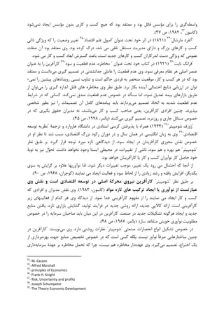‫ﻭﺍﺳﻄﻪ‬‫ﮐﺎﺭﻱ‬ ‫ﻭ‬ ‫ﮐﺴﺐ‬ ‫ﻫﻴﭻ‬ ‫ﮐﻪ‬ ‫ﺑﻮﺩ‬ ‫ﻣﻌﺘﻘﺪ‬ ‫ﻭ‬ ‫ﺑﻮﺩ‬ ‫ﻗﺎﺋﻞ‬ ‫ﻣﺆﺳﺲ‬ ‫ﺑﺮﺍﻱ‬ ‫ﺭﺍ‬ ‫ﮔﺮﻱ‬‫ﻧﻤﻲ‬ ‫ﺍﻳﺠﺎﺩ‬ ‫ﻣﺆﺳﺲ‬ ‫ﺑﺪﻭﻥ‬‫ﺷﻮﺩ‬
)‫ﮐﺎﺳﻮﻥ‬٣٣
،۱۹۸۲‫ﺹ‬ ،۴۷.(
"‫ﻣﺎﺭﺷﺎﻝ‬ ‫ﺁﻟﻔﺮﺩ‬"٣٤
)۱۸۹۱(‫ﻋﻨﻮﺍﻥ‬ ‫ﺗﺤﺖ‬ ‫ﺧﻮﺩ‬ ‫ﺍﺛﺮ‬ ‫ﺩﺭ‬"‫ﺍﻗﺘﺼﺎﺩ‬ ‫ﻋﻠﻢ‬ ‫ﺍﺻﻮﻝ‬"٣٥
‫ﺫﺍﺗﻲ‬ ‫ﻭﻳﮋﮔﻲ‬ ‫ﮐﻪ‬ ‫ﺭﺍ‬ ‫ﻭﺿﻌﻴﺖ‬ ‫ﺗﻐﻴﻴﺮ‬
‫ﺑﻮﺩ‬ ‫ﮐﺮﺩﻩ‬ ‫ﺩﺭﮎ‬ ،‫ﺷﺪ‬ ‫ﻣﻲ‬ ‫ﺗﻠﻘﻲ‬ ‫ﻣﺴﺘﻘﻞ‬ ‫ﻣﺪﻳﺮﻳﺖ‬ ‫ﺩﺍﺭﺍﻱ‬ ‫ﻭ‬ ‫ﺑﺰﺭﮒ‬ ‫ﮐﺎﺭﻫﺎﻱ‬ ‫ﻭ‬ ‫ﮐﺴﺐ‬.‫ﺻﻔﺎﺕ‬ ‫ﺁﻥ‬ ‫ﺑﻮﺩ‬ ‫ﻣﻌﺘﻘﺪ‬ ‫ﻭﻱ‬
‫ﺷﻮﺩ‬ ‫ﻣﻲ‬ ‫ﮐﺎﺭ‬ ‫ﻭ‬ ‫ﮐﺴﺐ‬ ‫ﺍﺑﻌﺎﺩ‬ ‫ﮔﺴﺘﺮﺵ‬ ‫ﺑﺎﻋﺚ‬ ،‫ﺍﺳﺖ‬ ‫ﺟﺪﻳﺪ‬ ‫ﮐﺎﺭﻫﺎﻱ‬ ‫ﻭ‬ ‫ﮐﺴﺐ‬ ‫ﺍﻧﺪﺭﮐﺎﺭﺍﻥ‬ ‫ﺩﺳﺖ‬ ‫ﻭﻳﮋﮔﻲ‬ ‫ﮐﻪ‬ ‫ﻋﻤﻮﻣﻲ‬.
"‫ﻧﺎﻳﺖ‬ ‫ﻓﺮﺍﻧﮏ‬"٣٦
)۱۹۲۱(‫ﻋﻨﻮﺍﻥ‬ ‫ﺗﺤﺖ‬ ‫ﺧﻮﺩ‬ ‫ﮐﺘﺎﺏ‬ ‫ﺩﺭ‬"‫ﻣﺨﺎﻃﺮ‬‫ﺳﻮﺩ‬ ‫ﻭ‬ ‫ﻗﻄﻌﻴﺖ‬ ‫ﻋﺪﻡ‬ ،‫ﻩ‬"٣٧
‫ﻋﻨﻮﺍﻥ‬ ‫ﺑﻪ‬ ‫ﺭﺍ‬ ‫ﮐﺎﺭﺁﻓﺮﻳﻦ‬
‫ﻧﻤﻮﺩ‬ ‫ﻣﻌﺮﻓﻲ‬ ‫ﻧﻈﺎﻡ‬ ‫ﻫﺮ‬ ‫ﺍﺻﻠﻲ‬ ‫ﻋﻨﺼﺮ‬.‫ﻣﻲ‬ ‫ﮔﻴﺮﻱ‬ ‫ﺗﺼﻤﻴﻢ‬ ‫ﺩﺭ‬ ‫ﺟﺪﺍﻧﺸﺪﻧﻲ‬ ‫ﻋﺎﻣﻠﻲ‬ ‫ﺭﺍ‬ ‫ﻗﻄﻌﻴﺖ‬ ‫ﻋﺪﻡ‬ ‫ﻭﻱ‬‫ﻣﻌﺘﻘﺪ‬ ‫ﻭ‬ ‫ﺩﺍﻧﺴﺖ‬
‫ﻧﻤﻲ‬ ‫ﺭﺍ‬ ‫ﭘﻴﺸﻴﻦ‬ ‫ﺭﻭﻳﺪﺍﺩﻫﺎﻱ‬ ‫ﻧﺴﺒﻲ‬ ‫ﺗﻨﺎﻭﺏ‬ ‫ﻭ‬ ‫ﺍﺳﺖ‬ ‫ﺣﺎﮐﻢ‬ ‫ﻓﺮﺩﻱ‬ ‫ﺑﻪ‬ ‫ﻣﻨﺤﺼﺮ‬ ‫ﻣﻮﻗﻌﻴﺖ‬ ،‫ﮐﺎﺭ‬ ‫ﻭ‬ ‫ﮐﺴﺐ‬ ‫ﻫﺮ‬ ‫ﺩﺭ‬ ‫ﮐﻪ‬ ‫ﺑﻮﺩ‬-
‫ﺁﻳ‬ ‫ﺍﺣﺘﻤﺎﻟﻲ‬ ‫ﻧﺘﺎﻳﺞ‬ ‫ﺍﺭﺯﻳﺎﺑﻲ‬ ‫ﺩﺭ‬ ‫ﺗﻮﺍﻥ‬‫ﺑﺮﺩ‬ ‫ﺑﮑﺎﺭ‬ ‫ﻨﺪﻩ‬.‫ﻗﺎﺑﻞ‬ ‫ﻫﺎﻱ‬ ‫ﻣﺨﺎﻃﺮﻩ‬ ‫ﻭﻱ‬ ‫ﻧﻈﺮ‬ ‫ﻃﺒﻖ‬‫ﻣﻲ‬ ‫ﺭﺍ‬ ‫ﮔﻴﺮﻱ‬ ‫ﺍﻧﺪﺍﺯﻩ‬‫ﺍﺯ‬ ‫ﺗﻮﺍﻥ‬
‫ﻧﻤﻲ‬ ‫ﺻﺪﻕ‬ ‫ﻗﻄﻌﻴﺖ‬ ‫ﻋﺪﻡ‬ ‫ﺧﺼﻮﺹ‬ ‫ﺩﺭ‬ ‫ﻣﺴﺄﻟﻪ‬ ‫ﺍﻣﺎ‬ ،‫ﻧﻤﻮﺩ‬ ‫ﺗﻌﺪﻳﻞ‬ ‫ﺑﻴﻤﻪ‬ ‫ﺑﺎﺯﺍﺭﻫﺎﻱ‬ ‫ﻃﺮﻳﻖ‬‫ﮐﻨﺪ‬.‫ﺷﺮﺍﻳﻂ‬ ‫ﺩﺭ‬ ‫ﮐﻪ‬ ‫ﮐﺴﺎﻧﻲ‬
‫ﻣﻲ‬ ‫ﺗﺼﻤﻴﻢ‬ ‫ﺍﺗﺨﺎﺫ‬ ‫ﺑﻪ‬ ‫ﺷﺪﻳﺪ‬ ‫ﻗﻄﻌﻴﺖ‬ ‫ﻋﺪﻡ‬‫ﺑﻄﻮﺭ‬ ‫ﻧﻴﺰ‬ ‫ﺭﺍ‬ ‫ﺗﺼﻤﻴﻤﺎﺕ‬ ‫ﺁﻥ‬ ‫ﮐﺎﻣﻞ‬ ‫ﭘﻴﺎﻣﺪﻫﺎﻱ‬ ‫ﺑﺎﻳﺪ‬ ‫ﭘﺮﺩﺍﺯﻧﺪ‬‫ﺷﺨﺼﻲ‬
‫ﺑﭙﺬﻳﺮﻧﺪ‬.‫ﭼﻨ‬‫ﻣﻲ‬ ‫ﮐﺎﺭ‬ ‫ﻭ‬ ‫ﮐﺴﺐ‬ ‫ﺻﺎﺣﺐ‬ ‫ﻳﻌﻨﻲ‬ ،‫ﮐﺎﺭﺁﻓﺮﻳﻦ‬ ‫ﺍﻓﺮﺍﺩﻱ‬ ‫ﻴﻦ‬‫ﺩﺭ‬ ‫ﮐﻪ‬ ‫ﺑﮕﻴﺮﻱ‬ ‫ﺣﻘﻮﻕ‬ ‫ﻣﺪﻳﺮﺍﻥ‬ ‫ﻧﻪ‬ ،‫ﺑﺎﺷﻨﺪ‬
‫ﺟﺎﺭ‬ ‫ﻣﺴﺎﺋﻞ‬ ‫ﺧﺼﻮﺹ‬‫ﻣﻲ‬ ‫ﮔﻴﺮﻱ‬ ‫ﺗﺼﻤﻴﻢ‬ ،‫ﺭﻭﺯﻣﺮﻩ‬ ‫ﻭ‬ ‫ﻱ‬‫ﮐﻨﻨﺪ‬)،‫ﭘﺎﻟﻤﺮ‬۱۹۷۸‫ﺹ‬ ،۴۵.(
"‫ﺷﻮﻣﭙﻴﺘﺮ‬ ‫ﮊﻭﺯﻑ‬"٣٨
)۱۹۳۴(‫ﺗﺮﺟﻤﺔ‬ ‫ﻭ‬ ‫ﻫﺎﺭﻭﺍﺭﺩ‬ ‫ﺩﺍﻧﺸﮕﺎﻩ‬ ‫ﺩﺭ‬ ‫ﺍﺳﺘﺎﺩﻱ‬ ‫ﮐﺮﺳﻲ‬ ‫ﭘﺬﻳﺮﻓﺘﻦ‬ ‫ﺑﺎ‬ ‫ﻫﻤﺮﺍﻩ‬"‫ﺗﻮﺳﻌﻪ‬ ‫ﻧﻈﺮﻳﻪ‬
‫ﺍﻗﺘﺼﺎﺩﻱ‬"٣٩
‫ﺩﺭ‬ ‫ﻭ‬ ‫ﺳﺎﻝ‬ ‫ﻫﻤﺎﻥ‬ ‫ﺩﺭ‬ ‫ﺍﻧﮕﻠﻴﺴﻲ‬ ‫ﺯﺑﺎﻥ‬ ‫ﺑﻪ‬ ‫ﻭﻱ‬،‫ﺍﻗﺘﺼﺎﺩﻱ‬ ‫ﺑﺰﺭﮒ‬ ‫ﺭﮐﻮﺩ‬ ‫ﺩﻭﺭﺍﻥ‬‫ﺩﺭ‬ ‫ﺍﻭ‬ ‫ﻧﻈﺮ‬ ‫ﺗﺎ‬ ‫ﺷﺪ‬ ‫ﺳﺒﺐ‬
‫ﮔﻴﺮﺩ‬ ‫ﻗﺮﺍﺭ‬ ‫ﺗﻮﺟﻪ‬ ‫ﻣﻮﺭﺩ‬ ‫ﺗﺎﺯﻩ‬ ‫ﺩﻳﺪﮔﺎﻫﻲ‬ ‫ﺍﺯ‬ ،‫ﺳﻮﺩ‬ ‫ﺍﻳﺠﺎﺩ‬ ‫ﺩﺭ‬ ‫ﮐﺎﺭﺁﻓﺮﻳﻨﺎﻥ‬ ‫ﻣﺤﻮﺭﻱ‬ ‫ﻧﻘﺶ‬ ‫ﺧﺼﻮﺹ‬.‫ﻧﻈﺮ‬ ‫ﻃﺒﻖ‬ ‫ﺑﺮ‬
"‫ﺷﻮﻣﭙﻴﺘﺮ‬"‫ﺩﺍﺷﺖ‬ ‫ﻧﺨﻮﺍﻫﺪ‬ ‫ﻭﺟﻮﺩ‬ ‫ﺍﻳﺴﺘﺎ‬ ‫ﻣﺤﻴﻄﻲ‬ ‫ﺩﺭ‬ ،‫ﺗﻐﻴﻴﺮﺍﺕ‬ ‫ﺍﺯ‬ ‫ﻧﺎﺷﻲ‬ ،‫ﺳﻮﺩ‬ ‫ﻫﻢ‬ ‫ﻭ‬ ‫ﺑﻬﺮﻩ‬ ‫ﻫﻢ‬.‫ﻧﻴ‬ ‫ﻝ‬‫ﻮ‬‫ﺗﺤ‬‫ﻧﻮﺑﺔ‬ ‫ﺑﻪ‬ ‫ﺰ‬
‫ﺑﻮﺩ‬ ‫ﺧﻮﺍﻫﺪ‬ ‫ﮐﺎﺭﺁﻓﺮﻳﻨﺎﻥ‬ ‫ﻳﺎ‬ ‫ﮐﺎﺭ‬ ‫ﻭ‬ ‫ﮐﺴﺐ‬ ‫ﻧﻮﺁﻭﺭﺍﻥ‬ ‫ﮐﺎﺭ‬ ‫ﺣﺎﺻﻞ‬ ‫ﺧﻮﺩ‬.
‫ﺳﻮﻱ‬ ‫ﺑﻪ‬ ‫ﮔﺮﺍﻳﺶ‬ ‫ﺑﺮ‬ ‫ﻋﻼﻭﻩ‬ ‫ﻧﻮﺁﻭﺭﻳﻬﺎ‬ ‫ﻟﺬﺍ‬ ،‫ﺷﻮﺩ‬ ‫ﺩﻳﮕﺮ‬ ‫ﺗﻐﻴﻴﺮﺍﺕ‬ ‫ﻣﻮﺟﺐ‬ ،‫ﺗﻐﻴﻴﺮ‬ ‫ﻳﮏ‬ ‫ﺭﻭﺩ‬ ‫ﻣﻲ‬ ‫ﺍﺣﺘﻤﺎﻝ‬ ‫ﮐﻪ‬ ‫ﺁﻧﺠﺎ‬ ‫ﺍﺯ‬
‫ﻧﻤﺎﻳﻨﺪ‬ ‫ﻣﻲ‬ ‫ﺍﻳﺠﺎﺩ‬ ‫ﻓﻌﺎﻟﻴﺖ‬ ‫ﻭ‬ ‫ﺳﻮﺩ‬ ‫ﻟﺤﺎﻅ‬ ‫ﺍﺯ‬ ‫ﺭﺍ‬ ‫ﺯﻳﺎﺩﻱ‬ ‫ﺭﺷﺪ‬ ‫ﻭ‬ ‫ﻳﺎﻓﺘﻪ‬ ‫ﺍﻓﺰﺍﻳﺶ‬ ،‫ﻳﮑﺪﻳﮕﺮ‬)،‫ﮐﻮﭼﺮﺍﻥ‬۱۹۶۸‫ﺹ‬ ،۹۰.(
‫ﻧﻈﺮ‬ ‫ﻃﺒﻖ‬ ‫ﺑﺮ‬"‫ﺷﻮﻣﭙﻴﺘﺮ‬"‫وي‬ ‫ﻧﻘﺶ‬ ‫و‬ ‫اﺳﺖ‬ ‫اﻗﺘﺼﺎدي‬ ‫ﺗﻮﺳﻌﻪ‬ ‫در‬ ‫اﺻﻠﻲ‬ ‫ﻣﺤﺮﻛﺔ‬ ‫ﻧﻴﺮوي‬ ‫ﻛﺎرآﻓﺮﻳﻦ‬
‫ﻣﻮاد‬ ‫ﺗﺎزه‬ ‫ﻫﺎي‬ ‫ﺗﺮﻛﻴﺐ‬ ‫اﻳﺠﺎد‬ ‫ﻳﺎ‬ ‫ﻧﻮآوري‬ ‫از‬ ‫ﻋﺒﺎرﺗﺴﺖ‬)،‫ﮐﺎﺳﻮﻥ‬۱۹۸۲.(‫ﮐﻪ‬ ‫ﺍﻓﺮﺍﺩﻱ‬ ‫ﻭ‬ ‫ﻣﺪﻳﺮﺍﻥ‬ ‫ﻧﻘﺶ‬ ‫ﻭﻱ‬
‫ﻧﻤﻮﺩ‬ ‫ﺟﺪﺍ‬ ‫ﮐﺎﺭﺁﻓﺮﻳﻨﻲ‬ ‫ﻣﻔﻬﻮﻡ‬ ‫ﺍﺯ‬ ‫ﺭﺍ‬ ‫ﻧﻤﺎﻳﻨﺪ‬ ‫ﻣﻲ‬ ‫ﺍﻳﺠﺎﺩ‬ ‫ﮐﺎﺭ‬ ‫ﻭ‬ ‫ﮐﺴﺐ‬.‫ﺯﻳﺮ‬ ‫ﻓﻌﺎﻟﻴﺘﻬﺎﻱ‬ ‫ﺍﺯ‬ ‫ﮐﺪﺍﻡ‬ ‫ﻫﺮ‬ ‫ﻭﻱ‬ ‫ﺩﻳﺪﮔﺎﻩ‬ ‫ﺍﺯ‬
‫ﺍﺳﺖ‬ ‫ﮐﺎﺭﺁﻓﺮﻳﻨﻲ‬:‫ﻣﻨﺎﺑﻊ‬ ‫ﻳﺎﻓﺘﻦ‬ ،‫ﺗﺎﺯﻩ‬ ‫ﺑﺎﺯﺍﺭﻱ‬ ‫ﮔﺸﺎﻳﺶ‬ ،‫ﺗﻮﻟﻴﺪ‬ ‫ﻓﺮﺁﻳﻨﺪ‬ ‫ﺩﺭ‬ ‫ﺟﺪﻳﺪ‬ ‫ﺭﻭﺷﻲ‬ ‫ﺍﺭﺍﺋﻪ‬ ،‫ﺟﺪﻳﺪ‬ ‫ﮐﺎﻻﻳﻲ‬ ‫ﺍﺭﺍﺋﻪ‬
‫ﺩﺭ‬ ‫ﺟﺪﻳﺪ‬ ‫ﺗﺸﮑﻴﻼﺕ‬ ‫ﻫﺮﮔﻮﻧﻪ‬ ‫ﺍﻳﺠﺎﺩ‬ ‫ﻭ‬ ‫ﺟﺪﻳﺪ‬‫ﺻﻨﻌﺖ‬.‫ﺧﺼﻮﺹ‬ ‫ﺩﺭ‬ ‫ﺭﺍ‬ ‫ﺳﺮﻣﺎﻳﻪ‬ ‫ﺻﺎﺣﺒﺎﻥ‬ ‫ﺑﺎﻳﺪ‬ ‫ﻣﻴﺎﻥ‬ ‫ﺍﻳﻦ‬ ‫ﺩﺭ‬ ‫ﮐﺎﺭﺁﻓﺮﻳﻦ‬
‫ﺳﺎﺯﺩ‬ ‫ﻣﺘﻘﺎﻋﺪ‬ ‫ﺧﻮﻳﺶ‬ ‫ﻧﻮﺁﻭﺭﻱ‬ ‫ﻣﻄﻠﻮﺑﻴﺖ‬)،‫ﭘﺎﻟﻤﺮ‬۱۹۸۷‫ﺹ‬ ،۴۸.(
‫ﺻﻨﻌﺘﻲ‬ ‫ﺍﻧﺤﺼﺎﺭﺍﺕ‬ ‫ﺍﻧﻮﺍﻉ‬ ‫ﺗﺸﮑﻴﻞ‬ ‫ﺧﺼﻮﺹ‬ ‫ﺩﺭ‬"‫ﺷ‬‫ﻮﻣﭙﻴﺘﺮ‬"‫ﺩﺍﺭﺩ‬ ‫ﺭﻭﺷﻨﻲ‬ ‫ﻧﻈﺮﺍﺕ‬.‫ﻣﻲ‬ ‫ﻭﻱ‬‫ﻧﻮﻳﺴﺪ‬:"‫ﺩﺭ‬ ‫ﮐﺎﺭﺁﻓﺮﻳﻦ‬
‫ﺧﺼ‬ ‫ﺩﺭ‬ ‫ﮐﻪ‬ ‫ﺍﺳﺖ‬ ‫ﮐﺴﻲ‬ ‫ﺑﻠﮑﻪ‬ ‫ﻧﻴﺴﺖ‬ ‫ﻧﻮﺁﻭﺭ‬ ‫ﹰ‬‫ﺎ‬‫ﺻﺮﻓ‬ ‫ﺳﺎﺧﺘﺎﺭﻫﺎﻳﻲ‬ ‫ﭼﻨﻴﻦ‬‫ﺑﻬﺮﻩ‬ ‫ﺟﻬﺖ‬ ‫ﻣﻨﺎﺑﻊ‬ ‫ﺗﺨﺼﻴﺺ‬ ‫ﻮﺹ‬‫ﺍﺯ‬ ‫ﺑﺮﺩﺍﺭﻱ‬
‫ﻣﻲ‬ ‫ﺗﺼﻤﻴﻢ‬ ،‫ﺍﺧﺘﺮﺍﻉ‬ ‫ﻳﮏ‬‫ﮔﻴﺮﺩ‬.‫ﻋﻬﺪﻩ‬ ‫ﻭﻱ‬‫ﺗﺤﻤﻞ‬ ‫ﮐﻪ‬ ‫ﭼﺮﺍ‬ ،‫ﻧﻴﺴﺖ‬ ‫ﻫﻢ‬ ‫ﻣﺨﺎﻃﺮﻩ‬ ‫ﺩﺍﺭ‬‫ﺳﺮﻣﺎﻳﻪ‬ ‫ﻋﻬﺪﺓ‬ ‫ﺑﺮ‬ ‫ﻣﺨﺎﻃﺮﻩ‬‫ﺩﺍﺭﻱ‬
33
- M. Casson
34
- Alfred Marshall
35
- principles of Economics
36
- Frank H. Knight
37
- Risk, Uncertainty and profits
38
- Joseph Schumpeter
39
- The Theory Economic Development
 