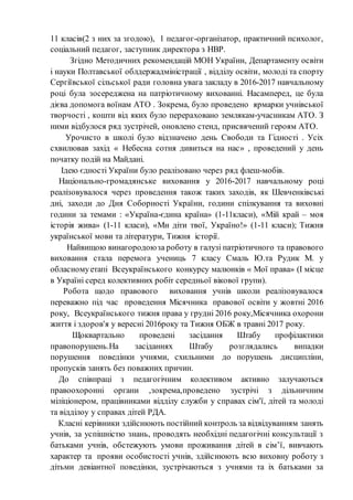 11 класів(2 з них за згодою), 1 педагог-організатор, практичний психолог,
соціальний педагог, заступник директора з НВР.
Згідно Методичних рекомендацій МОН України, Департаменту освіти
і науки Полтавської облдержадміністрації , відділу освіти, молоді та спорту
Сергіївської сільської ради головна увага закладу в 2016-2017 навчальному
році була зосереджена на патріотичному вихованні. Насамперед, це була
дієва допомога воїнам АТО . Зокрема, було проведено ярмарки учнівської
творчості , кошти від яких було перераховано землякам-учасникам АТО. З
ними відбулося ряд зустрічей, оновлено стенд, присвячений героям АТО.
Урочисто в школі було відзначено день Свободи та Гідності . Усіх
схвилював захід « Небесна сотня дивиться на нас» , проведений у день
початку подій на Майдані.
Ідею єдності України було реалізовано через ряд флеш-мобів.
Національно-громадянське виховання у 2016-2017 навчальному році
реалізовувалося через проведення також таких заходів, як Шевченківські
дні, заходи до Дня Соборності України, години спілкування та виховні
години за темами : «Україна-єдина країна» (1-11класи), «Мій край – моя
історія жива» (1-11 класи), «Ми діти твої, Україно!» (1-11 класи); Тижня
української мови та літератури, Тижня історії.
Найвищою винагородоюза роботу в галузі патріотичного та правового
виховання стала перемога учениць 7 класу Смаль Ю.та Рудик М. у
обласномуетапі Всеукраїнського конкурсу малюнків « Мої права» (І місце
в Україні серед колективних робіт середньої вікової групи).
Робота щодо правового виховання учнів школи реалізовувалося
переважно під час проведення Місячника правової освіти у жовтні 2016
року, Всеукраїнського тижня права у грудні 2016 року,Місячника охорони
життя і здоров'я у вересні 2016року та Тижня ОБЖ в травні 2017 року.
Щоквартально проведені засідання Штабу профілактики
правопорушень.На засіданнях Штабу розглядались випадки
порушення поведінки учнями, схильними до порушень дисципліни,
пропусків занять без поважних причин.
До співпраці з педагогічним колективом активно залучаються
правоохоронні органи ,зокрема,проведено зустрічі з дільничним
міліціонером, працівниками відділу служби у справах сім'ї, дітей та молоді
та відділоу у справах дітей РДА.
Класні керівники здійснюють постійний контроль за відвідуванням занять
учнів, за успішністю знань, проводять необхідні педагогічні консультації з
батьками учнів, обстежують умови проживання дітей в сім’ї, вивчають
характер та прояви особистості учнів, здійснюють всю виховну роботу з
дітьми девіантної поведінки, зустрічаються з учнями та іх батьками за
 