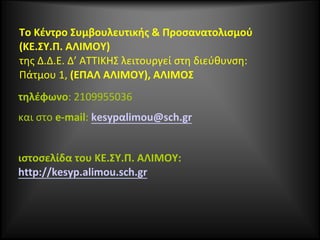 Το Κέντρο Συμβουλευτικής & Προσανατολισμού
(ΚΕ.ΣΥ.Π. ΑΛΙΜΟΥ)
της Δ.Δ.Ε. Δ’ ΑΤΤΙΚΗΣ λειτουργεί στη διεύθυνση:
Πάτμου 1, (ΕΠΑΛ ΑΛΙΜΟΥ), ΑΛΙΜΟΣ
τηλέφωνο: 2109955036
και στο e-mail: kesypαlimou@sch.gr
ιστοσελίδα του ΚΕ.ΣΥ.Π. ΑΛΙΜΟΥ:
http://kesyp.alimou.sch.gr
 