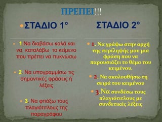 ΣΤΑΔΙΟ 1°
 1.Να διαβάσω καλά και
να καταλάβω το κείμενο
που πρέπει να πυκνώσω
 2. Να υπογραμμίσω τις
σημαντικές φράσεις ή
λέξεις
 3. Να φτιάξω τους
πλαγιότιτλους της
παραγράφου
 1. Να γράψω στην αρχή
της περίληψής μου μια
φράση που να
παρουσιάζει το θέμα του
κειμένου.
 2. Να ακολουθήσω τη
σειρά του κειμένου
 3.Να συνδέσω τους
πλαγιότιτλους με
συνδετικές λέξεις
ΣΤΑΔΙΟ 2°
 