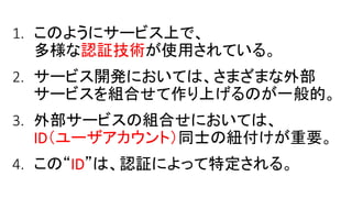 1. このようにサービス上で、
多様な認証技術が使用されている。
2. サービス開発においては、さまざまな外部
サービスを組合せて作り上げるのが一般的。
3. 外部サービスの組合せにおいては、
ID（ユーザアカウント）同士の紐付けが重要。
4. この“ID”は、認証によって特定される。
 