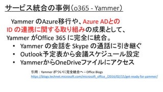 サービス統合の事例（o365 - Yammer）
Yammer のAzure移行や、Azure ADとの
ID の連携に関する取り組みの成果として、
Yammer がOffice 365 に完全に統合。
• Yammer の会話を Skype の通話に引き継ぐ
• Outlook予定表から会議スケジュール設定
• YammerからOneDriveファイルにアクセス
引用 ： Yammer がついに完全統合へ – Office Blogs
https://blogs.technet.microsoft.com/microsoft_office_/2016/02/15/get-ready-for-yammer/
 