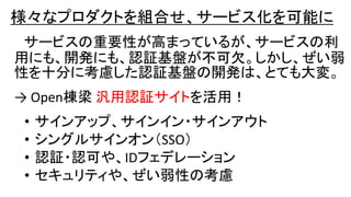 様々なプロダクトを組合せ、サービス化を可能に
サービスの重要性が高まっているが、サービスの利
用にも、開発にも、認証基盤が不可欠。しかし、ぜい弱
性を十分に考慮した認証基盤の開発は、とても大変。
→ Open棟梁 汎用認証サイトを活用！
• サインアップ、サインイン・サインアウト
• シングルサインオン（SSO）
• 認証・認可や、IDフェデレーション
• セキュリティや、ぜい弱性の考慮
 