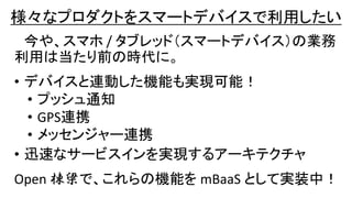 様々なプロダクトをスマートデバイスで利用したい
今や、スマホ / タブレッド（スマートデバイス）の業務
利用は当たり前の時代に。
• デバイスと連動した機能も実現可能！
• プッシュ通知
• GPS連携
• メッセンジャー連携
• 迅速なサービスインを実現するアーキテクチャ
Open 棟梁で、これらの機能を mBaaS として実装中！
 
