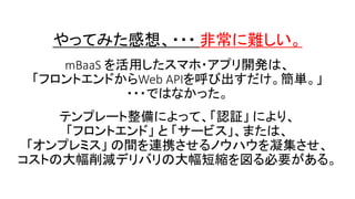 やってみた感想、・・・ 非常に難しい。
mBaaS を活用したスマホ・アプリ開発は、
「フロントエンドからWeb APIを呼び出すだけ。簡単。」
・・・ではなかった。
テンプレート整備によって、「認証」 により、
「フロントエンド」 と 「サービス」、または、
「オンプレミス」 の間を連携させるノウハウを凝集させ、
コストの大幅削減デリバリの大幅短縮を図る必要がある。
 
