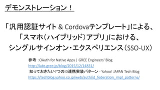 デモンストレーション！
「汎用認証サイト & Cordovaテンプレート」による、
「スマホ（ハイブリッド）アプリ」における、
シングルサインオン・エクスペリエンス（SSO-UX）
参考 ：OAuth for Native Apps | GREE Engineers' Blog
http://labs.gree.jp/blog/2015/12/14831/
知っておきたい7つのID連携実装パターン - Yahoo! JAPAN Tech Blog
https://techblog.yahoo.co.jp/web/auth/id_federation_impl_patterns/
 