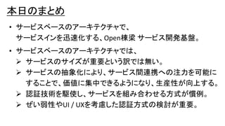 本日のまとめ
• サービスベースのアーキテクチャで、
サービスインを迅速化する、Open棟梁 サービス開発基盤。
• サービスベースのアーキテクチャでは、
 サービスのサイズが重要という訳では無い。
 サービスの抽象化により、サービス間連携への注力を可能に
することで、価値に集中できるようになり、生産性が向上する。
 認証技術を駆使し、サービスを組み合わせる方式が慣例。
 ぜい弱性やUI / UXを考慮した認証方式の検討が重要。
 