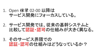 1. Open 棟梁 02-00 以降は
サービス開発にフォーカスしている。
2. サービス開発では、従来の基幹システムと
比較して認証・認可の仕組みが大きく異なる。
3. そのサービス界隈での
認証・認可の仕組みはどうなっているか？
 