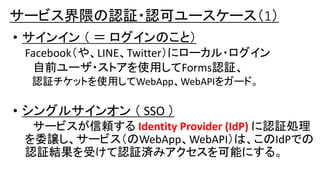 • サインイン （ ＝ ログインのこと）
Facebook（や、LINE、Twitter）にローカル・ログイン
自前ユーザ・ストアを使用してForms認証、
認証チケットを使用してWebApp、WebAPIをガード。
• シングルサインオン （ SSO ）
サービスが信頼する Identity Provider (IdP) に認証処理
を委譲し、サービス（のWebApp、WebAPI）は、このIdPでの
認証結果を受けて認証済みアクセスを可能にする。
サービス界隈の認証・認可ユースケース（1）
 