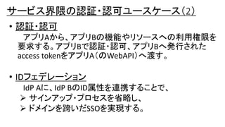 • 認証・認可
アプリAから、アプリBの機能やリソースへの利用権限を
要求する。アプリBで認証・認可、アプリBへ発行された
access tokenをアプリA（のWebAPI）へ渡す。
• IDフェデレーション
IdP Aに、IdP BのID属性を連携することで、
 サインアップ・プロセスを省略し、
 ドメインを跨いだSSOを実現する。
サービス界隈の認証・認可ユースケース（2）
 