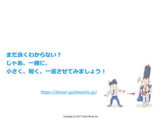 Copyright (c) 2017 Guild Works Inc.
https://ikinari.guildworks.jp/
まだ良くわからない？
じゃあ、⼀緒に、
⼩さく、短く、⼀巡させてみましょう！
 