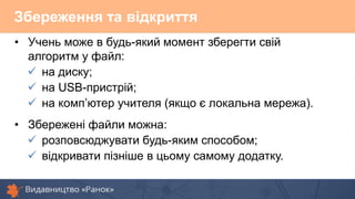 Збереження та відкриття
• Учень може в будь-який момент зберегти свій
алгоритм у файл:
 на диску;
 на USB-пристрій;
 на комп’ютер учителя (якщо є локальна мережа).
• Збережені файли можна:
 розповсюджувати будь-яким способом;
 відкривати пізніше в цьому самому додатку.
 