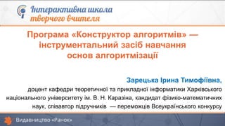 Зарецька Ірина Тимофіївна,
доцент кафедри теоретичної та прикладної інформатики Харківського
національного університету ім. В. Н. Каразіна, кандидат фізико-математичних
наук, співавтор підручників — переможців Всеукраїнського конкурсу
Програма «Конструктор алгоритмів» —
інструментальний засіб навчання
основ алгоритмізації
 