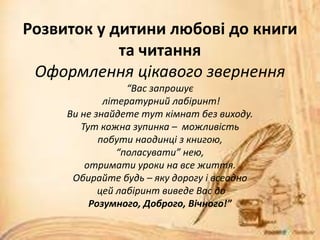 Розвиток у дитини любові до книги
та читання
Оформлення цікавого звернення
“Вас запрошує
літературний лабіринт!
Ви не знайдете тут кімнат без виходу.
Тут кожна зупинка – можливість
побути наодинці з книгою,
“поласувати” нею,
отримати уроки на все життя.
Обирайте будь – яку дорогу і всеодно
цей лабіринт виведе Вас до
Розумного, Доброго, Вічного!”
 