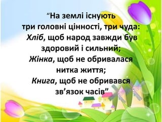 “На землі існують
три головні цінності, три чуда:
Хліб, щоб народ завжди був
здоровий і сильний;
Жінка, щоб не обривалася
нитка життя;
Книга, щоб не обривався
зв’язок часів”
 
