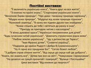 Постійні виставки:
“Її величність українська книга”, “Книга-друг на все життя”,
“З книгою по країні знань”, “Сторінками української книги”;
“Веселкові барви природи”, “Про дива і таємниці природи чарівниці”,
“Мудра казка природи”, “Мудріші від казки природи підказки”;
“Казковий зорепад”, “В казку ми підемо друзів там знайдемо”,
“Казки спішать до тебе і світяться до ранку в снах”,
”Пригоду за пригодою читаю з насолодою” ;
“У вінку духовної краси”,“Українські письменники для дітей”,
“Будь сучасним-читай українське”, “Дзвенить струмочком рідна мова”,
“Люблю землю українську” , “Іду з дитинства до Тараса”,
“Іван Франко дітям”, “Славетні українці”,
“Подорож до країни Радості і Добра В.Сухомлинського”;
“Ну й гарно все придумав Бог”, “Світло божої любові”,
“З добрих справ зіткане життя”, “Від серця до серця хай іде доброта”;
“Книги, які знають все”, “Дітям про все на світі”, “Чомусикам і Щомусикам”,
“На дозвіллі не сумуй-прочитай і поміркуй”, “Вулиця і Поспішайко”
Цикл виставок “Від книжки до творчості”
 