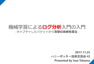 2017.11.25
ハニーポッター技術交流会 #2
Presented by Isao Takaesu
機械学習によるログ分析入門の入門
- キャプチャしたパケットから攻撃の兆候を探る -
 