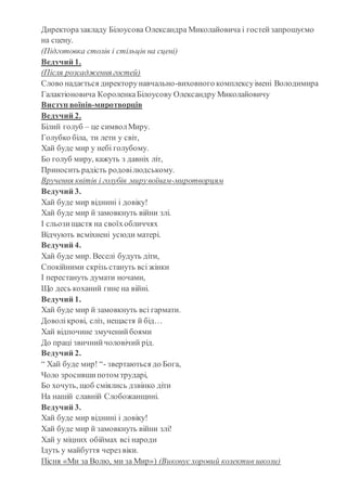 Директоразакладу Білоусова Олександра Миколайовича і гостейзапрошуємо
на сцену.
(Підготовка столів і стільців на сцені)
Ведучий 1.
(Після розсадження гостей)
Слово надається директорунавчально-виховного комплексуімені Володимира
Галактіоновича КороленкаБілоусову Олександру Миколайовичу
Виступ воїнів-миротворців
Ведучий 2.
Білий голуб – це символМиру.
Голубко біла, ти лети у світ,
Хай буде мир у небі голубому.
Бо голуб миру, кажуть з давніх літ,
Приносить радість родовілюдському.
Вручення квітів і голубів мирувоїнам-миротворцям
Ведучий 3.
Хай буде мир віднині і довіку!
Хай буде мир й замовкнуть війни злі.
І сльозищастя на своїхобличчях
Відчують всміхнені усюди матері.
Ведучий 4.
Хай буде мир. Веселі будуть діти,
Спокійними скрізь стануть всі жінки
І перестануть думати ночами,
Що десь коханий гине на війні.
Ведучий 1.
Хай буде мир й замовкнуть всі гармати.
Доволікрові, сліз, нещастя й бід…
Хай відпочине змученийбоями
До праці звичнийчоловічий рід.
Ведучий 2.
“ Хай буде мир! “- звертаються до Бога,
Чоло зросившипотом трударі,
Бо хочуть, щоб сміялись дзвінко діти
На нашій славній Слобожанщині.
Ведучий 3.
Хай буде мир віднині і довіку!
Хай буде мир й замовкнуть війни злі!
Хай у міцних обіймах всі народи
Ідуть у майбуття через віки.
Пісня «Ми за Волю, ми за Мир») (Виконує хоровий колектив школи)
 