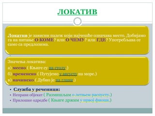 ЛОКАТИВ
Локатив је зависни падеж који најчешће означава место. Добијамо
га на питање О КОМЕ? или О ЧЕМУ? или ГДЕ? Употребљава се
само са предлозима.
•
Значења локатива:
а) месно ( Књиге су на столу.)
б) временско ( Путујемо у августу на море.)
в) начинско ( Дубио је на глави.)
• Служба у реченици:
• Неправи објекат ( Размишљам о летњем распусту.)
• Прилошке одредбе ( Књиге држим у првој фиоци.)
 