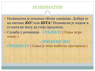 НОМИНАТИВ
 Номинатив је основни облик именице. Добија се
на питање КО? или ШТА? Независан је падеж и
уз њега не могу да стоје предлози.
 Служба у реченици - СУБЈЕКАТ ( Сања игра
тенис.)
- ИМЕНСКИ ДЕО
ПРЕДИКАТА ( Сања је моја најбоља другарица.)
 