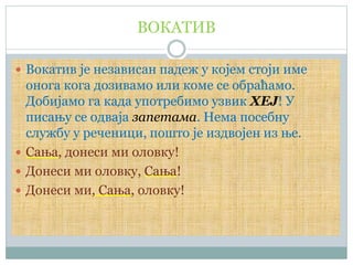 ВОКАТИВ
 Вокатив је независан падеж у којем стоји име
онога кога дозивамо или коме се обраћамо.
Добијамо га када употребимо узвик ХЕЈ! У
писању се одваја запетама. Нема посебну
службу у реченици, пошто је издвојен из ње.
 Сања, донеси ми оловку!
 Донеси ми оловку, Сања!
 Донеси ми, Сања, оловку!
 