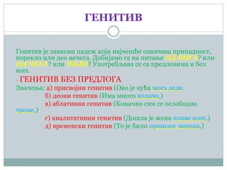 ГЕНИТИВ
Генитив је зависни падеж који најчешће означава припадност,
порекло или део нечега. Добијамо га на питање ОД КОГА? или
ОД ЧЕГА? или ЧИЈИ? Употребљава се са предлозима и без
њих.
- ГЕНИТИВ БЕЗ ПРЕДЛОГА
Значења: а) присвојни генитив (Ово је кућа мога деде.
б) деони генитив (Има много колача.)
в) аблативни генитив (Коначно сам се ослободио
треме.)
г) квалитативни генитив (Дошла је жена плаве косе.)
д) временски генитив (То је било прошлог месеца.)
 