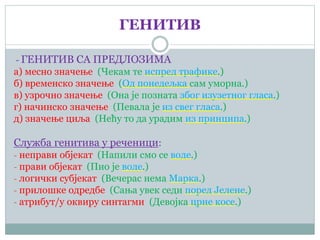ГЕНИТИВ
- ГЕНИТИВ СА ПРЕДЛОЗИМА
а) месно значење (Чекам те испред трафике.)
б) временско значење (Од понедељка сам уморна.)
в) узрочно значење (Она је позната због изузетног гласа.)
г) начинско значење (Певала је из свег гласа.)
д) значење циља (Нећу то да урадим из принципа.)
Служба генитива у реченици:
- неправи објекат (Напили смо се воде.)
- прави објекат (Пио је воде.)
- логички субјекат (Вечерас нема Марка.)
- прилошке одредбе (Сања увек седи поред Јелене.)
- атрибут/у оквиру синтагми (Девојка црне косе.)
 