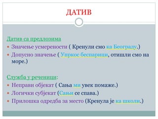 ДАТИВ
Датив са предлозима
 Значење усмерености ( Кренули смо ка Београду.)
 Допусно значење ( Упркос беспарици, отишли смо на
море.)
Служба у реченици:
 Неправи објекат ( Сања ми увек помаже.)
 Логички субјекат (Сањи се спава.)
 Прилошка одредба за место (Кренула је ка школи.)
 