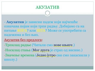 АКУЗАТИВ
- Акузатив је зависни падеж који најчешће
означава појам који трпи радњу. Добијамо га на
питање КОГА? или ШТА? Може се употребити са
падежима и без њих.
Акузатив без предлога:
-Трпилац радње (Читали смо нове књиге.)
-Носилац стања (Мог друга је страх од висине.)
-Значење времена (Једно јутро сви смо закаснили у
школу.)
 