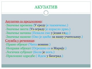 АКУЗАТИВ
Акузатив са предлозима:
-Значење времена (У среду је такмичење.)
-Значење места (Уз ограду је израсло дрво.)
-Значење начина (Певали смо у један глас.)
-Значење намене (Ово је цвеће за нашу учитељицу.)
Служба у реченици:
-Прави објекат (Чита новине.)
-Неправи објекат (Огрешио се о Марију.)
-Логички субјекат (Боли је нога.)
-Прилошке одредбе ( Идем у Београд.)
 