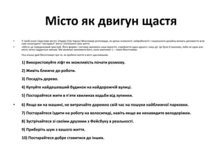 Місто як двигун щастя
• У своїй книзі «Щасливе місто» (Happy City) Чарльз Монгомері розповідає, як уроки психології, нейробіології і соціального дизайну можуть допомогти всім
нам полагодити "несправні" міста і поліпшити своє життя.
• «Місто це поведінковий пристрій. Його форми і системи змінюють наші відчуття, сприйняття один одного і наші дії. Це було б жахливо, якби не одне але:
місто легко піддається змінам. Ми можемо змінювати його, коли захочемо », – каже Монтгомері.
Ось кілька ідей Монтгомері про те, як зробити життя в місті щасливішим:
1) Використовуйте ліфт як можливість почати розмову.
2) Живіть ближче до роботи.
3) Посадіть дерево.
4) Купуйте найдешевший будинок на найдорожчій вулиці.
5) Постарайтеся жити в п'яти хвилинах ходьби від зупинки.
• 6) Якщо ви на машині, не витрачайте даремно свій час на пошуки найближчої парковки.
7) Постарайтеся їздити на роботу на велосипеді, навіть якщо ви ненавидите велодоріжки.
8) Зустрічайтеся зі своїми друзями з Фейсбуку в реальності.
9) Приберіть шум з вашого життя.
10) Постарайтеся добре ставитися до інших.
 