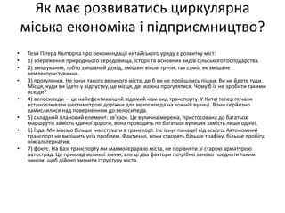 Як має розвиватись циркулярна
міська економіка і підприємництво?
• Тези Пітера Калторпа про рекомендації китайського уряду з розвитку міст:
• 1) збереження природнього середовища, історії та основних видів сільського господарства.
• 2) змішування, тобто змішаний дохід, змішані вікові групи, так само, як змішане
землекористування.
• 3) прогулянки. Не існує такого великого міста, де б ви не пройшлись пішки. Ви не йдете туди.
Місця, куди ви їдете у відпустку, це місця, де можна прогулятися. Чому б їх не зробити такими
всюди?
• 4) велосипеди—це найефективніший відомий нам вид транспорту. У Китаї тепер почали
встановлювати шестиметрові доріжки для велосипеда на кожній вулиці. Вони серйозно
замислилися над поверненням до велосипеда.
• 5) складний плановий елемент: зв’язок. Це вулична мережа, пристосована до багатьох
маршрутів замість єдиної дороги, вона проходить по багатьох вулицях замість лише однієї.
• 6) Їзда. Ми маємо більше інвестувати в транспорт. Не існує панацеї від всього. Автономний
транспорт не вирішить усіх проблем. Фактично, вони створять більше трафіку, більше пробігу,
ніж альтернатив.
• 7) фокус. На базі транспорту ми маємо ієрархію міста, не порівняти зі старою арматурою
автострад. Це приклад великої зміни, але ці два фактори потрібно заново поєднати таким
чином, щоб дійсно змінити структуру міста.
 