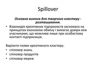 Spillover
Основна вимога для творчого кластеру -
розташування.
• Взаємодія креативних підприємств заснована на
принципах економіки обміну і вимагає довіри між
учасниками, що можливе лише при особистому
контакті підприємців.
Варіанти появи креативного кластеру:
• спіловер знань
• спіловер продуктів
• спіловер мереж
 
