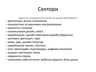 Сектори
(розвиток тих, що характерні для регіону або тих, що можуть бути прибуткові?):
– архітектура, міське планування
– технологічне та інженерне консультування,
– екологічні інновації
– промисловий дизайн, меблі.
– виробництво і дизайн ювелірних виробів (бурштин)
– виставки, фестивалі, події
– мода, одяг, дизайн інтер'єру
– виробництво тканин, текстиль
– кіно і фотографія, мультимедіа, цифрове мистецтво
– музика і мистецтво, театр
– видавнича справа
– програмне забезпечення, мобільні додатки, бази даних.
 