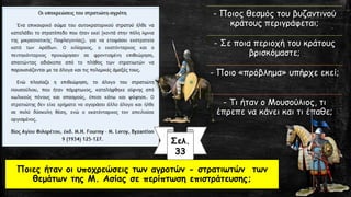 - Ποιος θεσμός του βυζαντινού
κράτους περιγράφεται;
- Σε ποια περιοχή του κράτους
βρισκόμαστε;
- Ποιο «πρόβλημα» υπήρχε εκεί;
- Τι ήταν ο Μουσούλιος, τι
έπρεπε να κάνει και τι έπαθε;
Ποιες ήταν οι υποχρεώσεις των αγροτών - στρατιωτών των
θεμάτων της Μ. Ασίας σε περίπτωση επιστράτευσης;
Σελ.
33
 