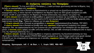Οι λεγόμενες κακώσεις του Νικηφόρου
[Πρώτη κάκωση]: Το έτος αυτό (810) ο Νικηφόρος [...] αφού μετέφερε χριστιανούς από όλα τα θέματα, τους
διέταξε να εγκατασταθούν στις σκλαβηνίες.
Η δεύτερη κάκωση ήταν η διαταγή να στρατολογούνται οι φτωχοί και να εξοπλίζονται με έξοδα των
συγχωριανών τους, οι οποίοι όφειλαν να καταβάλουν στο δημόσιο ταμείο και 18.5 χρυσά νομίσματα (για κάθε
φτωχό), επειδή το χωριό πλήρωνε στο δημόσιο με πνεύμα αλληλεγγύης τους φόρους των μελών του..
Η τρίτη κάκωση ήταν η διαταγή να αναθεωρηθούν οι φορολογικοί κατάλογοι και να αυξηθούν τα τέλη, γιατί κάθε
φορολογούμενος όφειλε να πληρώσει και δύο κεράτια (1/12 ανά νόμισμα φόρου=8,33%) ως έξοδα γραφικής ύλης
(χαρτιατικών ένεκα) [Σημ.: Πρόκειται πιθανώς για τον φόρο δικέρατον].
Η τέταρτη κάκωση ήταν η διαταγή να καταργηθούν οι κουφισμοί (φοροαπαλλαγές)[της Ειρήνης, 797-802].
Η πέμπτη κάκωση ήταν η διαταγή να ζητηθεί από τους παροίκους (εξαρτημένους γεωργούς) των ευαγών
ιδρυμάτων, δηλ. του ορφανοτροφείου και των ξενώνων και των γηροκομείων των εκκλησιών και των βασιλικών
μονών, ο καπνικός φόρος (φόρος για κάθε εστία που καπνίζει, δηλ. για κάθε νοικοκυριό) αναδρομικά από το πρώτο
έτος της παράνομης βασιλείας του [...].
Η δέκατη κάκωση: Διέταξε να συγκεντρωθούν οι επιφανείς εφοπλιστές της Κωνσταντινούπολης και τους
έδωσε δάνειο δώδεκα λίτρες χρυσού (72X12=864 χρυσά νομίσματα), με τόκο τέσσερα κεράτια ανά χρυσό νόμισμα
(=16,66%), με την υποχρέωση να πληρώνουν και το σύνηθες κομμέρκιον (φόρος 10% επί της αξίας των
εμπορευμάτων).
Θεοφάνης, Χρονογραφία, έκδ. C. de Boor, τ. 1, Λειψία 1883, 486-487.
Σελ.
32
 