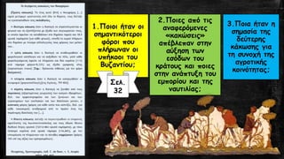 1.Ποιοι ήταν οι
σημαντικότεροι
φόροι που
πλήρωναν οι
υπήκοοι του
Βυζαντίου;
2.Ποιες από τις
αναφερόμενες
«κακώσεις»
απέβλεπαν στην
αύξηση των
εσόδων του
κράτους και ποιες
στην ανάπτυξη του
εμπορίου και της
ναυτιλίας;
3.Ποια ήταν η
σημασία της
δεύτερης
κάκωσης για
τη συνοχή της
αγροτικής
κοινότητας;
Σελ.
32
 