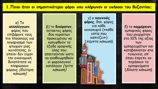 1.Ποιοι ήταν οι σημαντικότεροι φόροι που πλήρωναν οι υπήκοοι του Βυζαντίου;
α) Το
αλληλέγγυον,
φόρος που
επιβάρυνε τους
πιο πλούσιους για
λογαριασμό των
φτωχών μιας
κοινότητας, οι
οποίοι δεν είχαν
την οικονομική
δυνατότητα να
πληρώσουν
φόρους (δεύτερη
κάκωση)
β) το δικέρατον,
έκτακτος φόρος
δύο κερατίων
προκειμένου να
καλυφθούν τα
έξοδα γραφικής
ύλης που
απαιτούνταν ώστε
να αναθεωρηθούν
οι φορολογικοί
κατάλογοι (τρίτη
κάκωση)
γ) ο καπνικός
φόρος, δηλ. φόρος
για κάθε
νοικοκυριό («κάθε
εστία που
καπνίζει»)
(πέμπτη κάκωση)
δ) το κομμέρκιον,
εμπορικός φόρος
που ανερχόταν
στο 10% της αξίας
των
εμπορευμάτων και
καταβαλλόταν στα
τελωνεία, απ’
όπου έπρεπε να
περάσουν τα
εμπορεύματα
(δέκατη κάκωση)
 