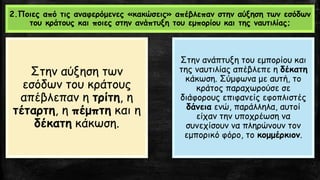 2.Ποιες από τις αναφερόμενες «κακώσεις» απέβλεπαν στην αύξηση των εσόδων
του κράτους και ποιες στην ανάπτυξη του εμπορίου και της ναυτιλίας;
Στην αύξηση των
εσόδων του κράτους
απέβλεπαν η τρίτη, η
τέταρτη, η πέμπτη και η
δέκατη κάκωση.
Στην ανάπτυξη του εμπορίου και
της ναυτιλίας απέβλεπε η δέκατη
κάκωση. Σύμφωνα με αυτή, το
κράτος παραχωρούσε σε
διάφορους επιφανείς εφοπλιστές
δάνεια ενώ, παράλληλα, αυτοί
είχαν την υποχρέωση να
συνεχίσουν να πληρώνουν τον
εμπορικό φόρο, το κομμέρκιον.
 