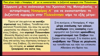 Σύμφωνα με το απόσπασμα του Χρονικού της Μονεμβασίας, ο
αυτοκράτορας Νικηφόρος Α΄ για να αποκαταστήσει τη
βυζαντινή κυριαρχία στην Πελοπόννησο πήρε τα εξής μέτρα:
Πρώτα απ’ όλα φρόντισε να υποτάξει
στρατιωτικά τους Σλάβους. Τοποθέτησε στην
ανατολική Πελοπόννησο, που λόγω της ορεινής
μορφολογίας του εδάφους δεν είχε υποταχθεί
στους Σλάβους , έναν στρατηγό Πελοποννήσου
(διοικητής θέματος) ώστε να είναι εμφανής η
παρουσία της βυζαντινής κεντρικής διοίκησης.
Ένας από αυτούς τους στρατηγούς κατάφερε να
υποτάξει τους Σλάβους. Ως αποτέλεσμα αυτής
της επιτυχίας, οι παλαιοί κάτοικοι
ξαναγύρισαν στα σπίτια τους.
Στη συνέχεια, ο Νικηφόρος Α’ πήρε
μέτρα ανανέωσης των πόλεων,
οικοδόμησε όσες εκκλησίες είχαν
γκρεμιστεί και ξεκίνησε προσπάθειες
εκχριστιανισμού των Σλάβων που
ζούσαν στην περιοχή. Στο πλαίσιο αυτό,
αναβάθμισε την Πάτρα σε μητρόπολη
και τοποθέτησε και πάλι τον επίσκοπο
Αθανάσιο στο θρόνο του.
Ποια μέτρα έλαβε ο Νικηφόρος Α’ για να αποκαταστήσει τη βυζαντινή κυριαρχία στην Πελοπόννησο;
 
