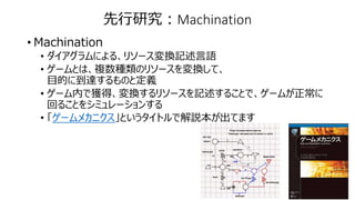 先行研究：Machination
• Machination
• ダイアグラムによる、リソース変換記述言語
• ゲームとは、複数種類のリソースを変換して、
目的に到達するものと定義
• ゲーム内で獲得、変換するリソースを記述することで、ゲームが正常に
回ることをシミュレーションする
• 「ゲームメカニクス」というタイトルで解説本が出てます
 