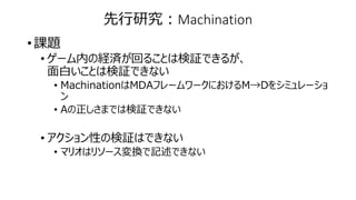 先行研究：Machination
• 課題
• ゲーム内の経済が回ることは検証できるが、
面白いことは検証できない
• MachinationはMDAフレームワークにおけるM→Dをシミュレーショ
ン
• Aの正しさまでは検証できない
• アクション性の検証はできない
• マリオはリソース変換で記述できない
 