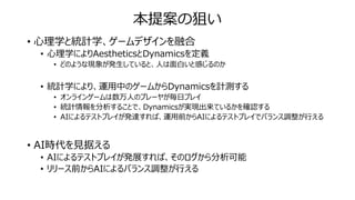本提案の狙い
• 心理学と統計学、ゲームデザインを融合
• 心理学によりAestheticsとDynamicsを定義
• どのような現象が発生していると、人は面白いと感じるのか
• 統計学により、運用中のゲームからDynamicsを計測する
• オンラインゲームは数万人のプレーヤが毎日プレイ
• 統計情報を分析することで、Dynamicsが実現出来ているかを確認する
• AIによるテストプレイが発達すれば、運用前からAIによるテストプレイでバランス調整が行える
• AI時代を見据える
• AIによるテストプレイが発展すれば、そのログから分析可能
• リリース前からAIによるバランス調整が行える
 