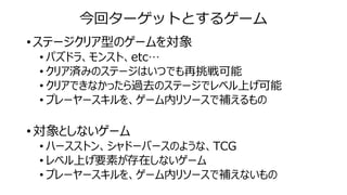 今回ターゲットとするゲーム
• ステージクリア型のゲームを対象
• パズドラ、モンスト、etc…
• クリア済みのステージはいつでも再挑戦可能
• クリアできなかったら過去のステージでレベル上げ可能
• プレーヤースキルを、ゲーム内リソースで補えるもの
• 対象としないゲーム
• ハースストン、シャドーバースのような、TCG
• レベル上げ要素が存在しないゲーム
• プレーヤースキルを、ゲーム内リソースで補えないもの
 