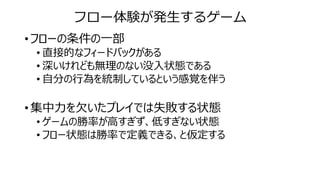 フロー体験が発生するゲーム
• フローの条件の一部
• 直接的なフィードバックがある
• 深いけれども無理のない没入状態である
• 自分の行為を統制しているという感覚を伴う
• 集中力を欠いたプレイでは失敗する状態
• ゲームの勝率が高すぎず、低すぎない状態
• フロー状態は勝率で定義できる、と仮定する
 