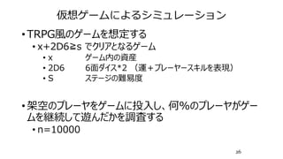 仮想ゲームによるシミュレーション
• TRPG風のゲームを想定する
• x+2D6≧s でクリアとなるゲーム
• x ゲーム内の資産
• 2D6 6面ダイス*2 （運＋プレーヤースキルを表現）
• S ステージの難易度
• 架空のプレーヤをゲームに投入し、何%のプレーヤがゲー
ムを継続して遊んだかを調査する
• n=10000
26
 