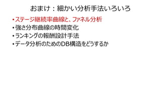 おまけ：細かい分析手法いろいろ
• ステージ継続率曲線と、ファネル分析
• 強さ分布曲線の時間変化
• ランキングの報酬設計手法
• データ分析のためのDB構造をどうするか
 